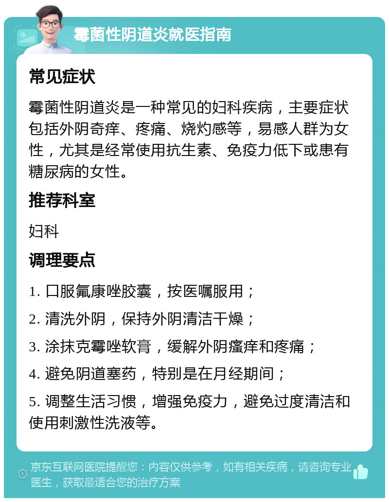 霉菌性阴道炎就医指南 常见症状 霉菌性阴道炎是一种常见的妇科疾病，主要症状包括外阴奇痒、疼痛、烧灼感等，易感人群为女性，尤其是经常使用抗生素、免疫力低下或患有糖尿病的女性。 推荐科室 妇科 调理要点 1. 口服氟康唑胶囊，按医嘱服用； 2. 清洗外阴，保持外阴清洁干燥； 3. 涂抹克霉唑软膏，缓解外阴瘙痒和疼痛； 4. 避免阴道塞药，特别是在月经期间； 5. 调整生活习惯，增强免疫力，避免过度清洁和使用刺激性洗液等。