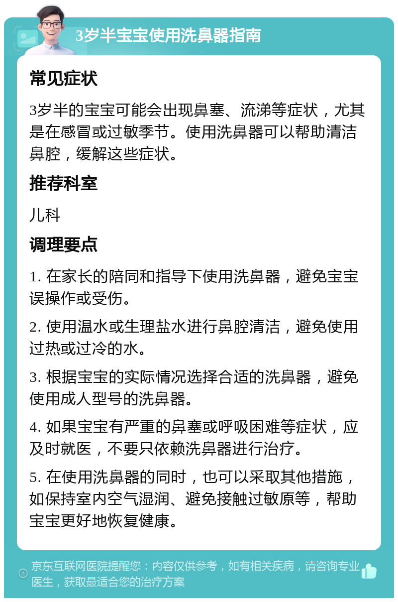 3岁半宝宝使用洗鼻器指南 常见症状 3岁半的宝宝可能会出现鼻塞、流涕等症状，尤其是在感冒或过敏季节。使用洗鼻器可以帮助清洁鼻腔，缓解这些症状。 推荐科室 儿科 调理要点 1. 在家长的陪同和指导下使用洗鼻器，避免宝宝误操作或受伤。 2. 使用温水或生理盐水进行鼻腔清洁，避免使用过热或过冷的水。 3. 根据宝宝的实际情况选择合适的洗鼻器，避免使用成人型号的洗鼻器。 4. 如果宝宝有严重的鼻塞或呼吸困难等症状，应及时就医，不要只依赖洗鼻器进行治疗。 5. 在使用洗鼻器的同时，也可以采取其他措施，如保持室内空气湿润、避免接触过敏原等，帮助宝宝更好地恢复健康。