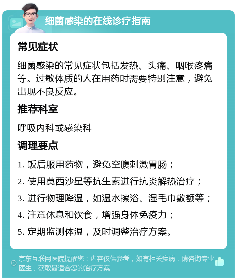 细菌感染的在线诊疗指南 常见症状 细菌感染的常见症状包括发热、头痛、咽喉疼痛等。过敏体质的人在用药时需要特别注意，避免出现不良反应。 推荐科室 呼吸内科或感染科 调理要点 1. 饭后服用药物，避免空腹刺激胃肠； 2. 使用莫西沙星等抗生素进行抗炎解热治疗； 3. 进行物理降温，如温水擦浴、湿毛巾敷额等； 4. 注意休息和饮食，增强身体免疫力； 5. 定期监测体温，及时调整治疗方案。