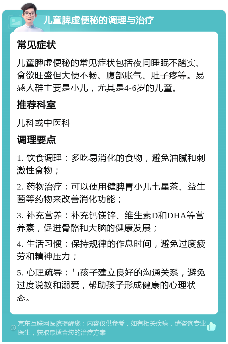 儿童脾虚便秘的调理与治疗 常见症状 儿童脾虚便秘的常见症状包括夜间睡眠不踏实、食欲旺盛但大便不畅、腹部胀气、肚子疼等。易感人群主要是小儿，尤其是4-6岁的儿童。 推荐科室 儿科或中医科 调理要点 1. 饮食调理：多吃易消化的食物，避免油腻和刺激性食物； 2. 药物治疗：可以使用健脾胃小儿七星茶、益生菌等药物来改善消化功能； 3. 补充营养：补充钙镁锌、维生素D和DHA等营养素，促进骨骼和大脑的健康发展； 4. 生活习惯：保持规律的作息时间，避免过度疲劳和精神压力； 5. 心理疏导：与孩子建立良好的沟通关系，避免过度说教和溺爱，帮助孩子形成健康的心理状态。