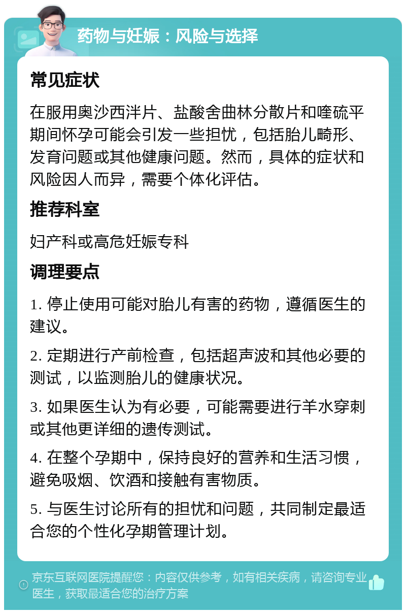 药物与妊娠：风险与选择 常见症状 在服用奥沙西泮片、盐酸舍曲林分散片和喹硫平期间怀孕可能会引发一些担忧，包括胎儿畸形、发育问题或其他健康问题。然而，具体的症状和风险因人而异，需要个体化评估。 推荐科室 妇产科或高危妊娠专科 调理要点 1. 停止使用可能对胎儿有害的药物，遵循医生的建议。 2. 定期进行产前检查，包括超声波和其他必要的测试，以监测胎儿的健康状况。 3. 如果医生认为有必要，可能需要进行羊水穿刺或其他更详细的遗传测试。 4. 在整个孕期中，保持良好的营养和生活习惯，避免吸烟、饮酒和接触有害物质。 5. 与医生讨论所有的担忧和问题，共同制定最适合您的个性化孕期管理计划。