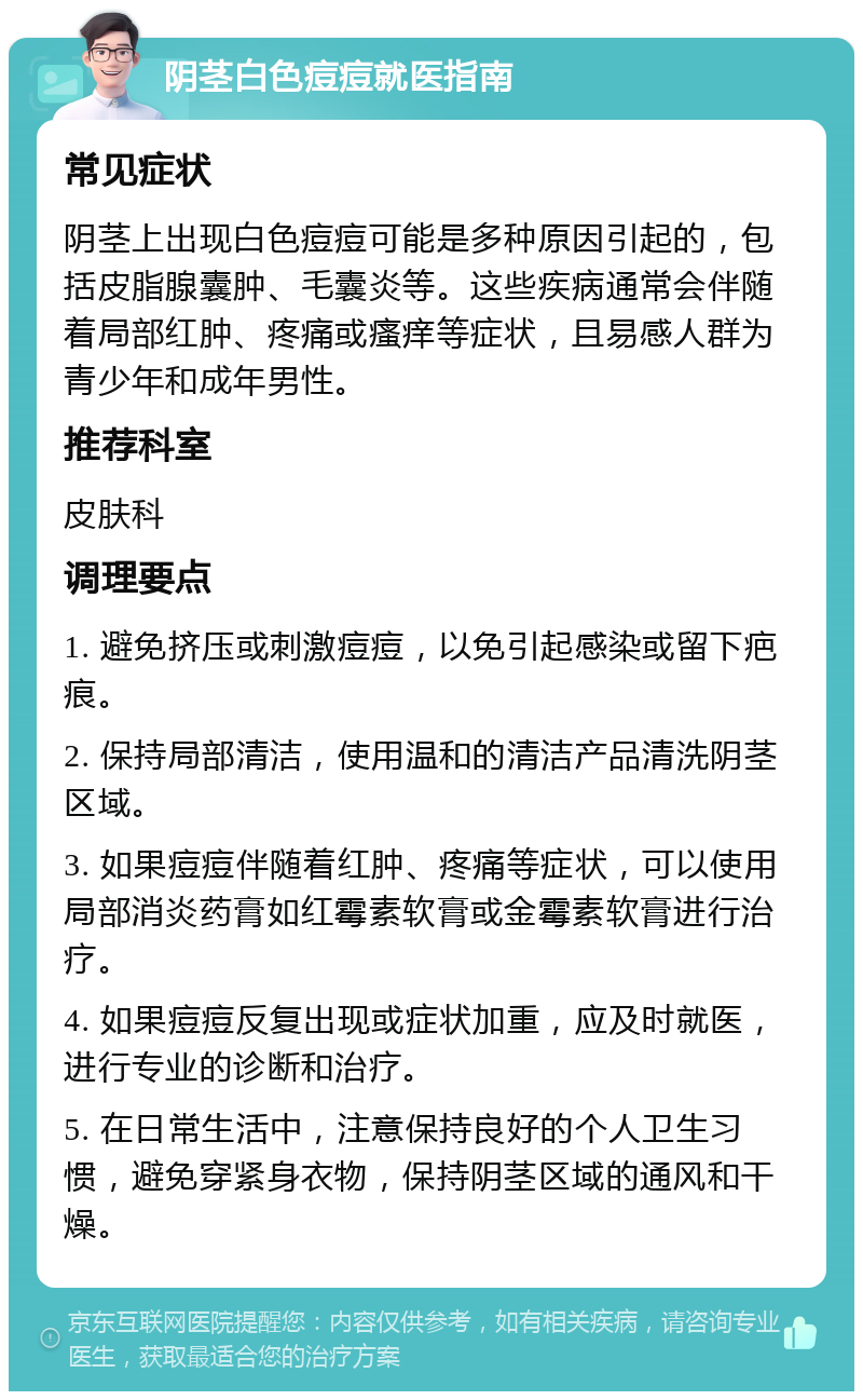 阴茎白色痘痘就医指南 常见症状 阴茎上出现白色痘痘可能是多种原因引起的，包括皮脂腺囊肿、毛囊炎等。这些疾病通常会伴随着局部红肿、疼痛或瘙痒等症状，且易感人群为青少年和成年男性。 推荐科室 皮肤科 调理要点 1. 避免挤压或刺激痘痘，以免引起感染或留下疤痕。 2. 保持局部清洁，使用温和的清洁产品清洗阴茎区域。 3. 如果痘痘伴随着红肿、疼痛等症状，可以使用局部消炎药膏如红霉素软膏或金霉素软膏进行治疗。 4. 如果痘痘反复出现或症状加重，应及时就医，进行专业的诊断和治疗。 5. 在日常生活中，注意保持良好的个人卫生习惯，避免穿紧身衣物，保持阴茎区域的通风和干燥。