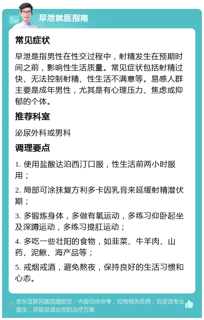 早泄就医指南 常见症状 早泄是指男性在性交过程中，射精发生在预期时间之前，影响性生活质量。常见症状包括射精过快、无法控制射精、性生活不满意等。易感人群主要是成年男性，尤其是有心理压力、焦虑或抑郁的个体。 推荐科室 泌尿外科或男科 调理要点 1. 使用盐酸达泊西汀口服，性生活前两小时服用； 2. 局部可涂抹复方利多卡因乳膏来延缓射精潜伏期； 3. 多锻炼身体，多做有氧运动，多练习仰卧起坐及深蹲运动，多练习提肛运动； 4. 多吃一些壮阳的食物，如韭菜、牛羊肉、山药、泥鳅、海产品等； 5. 戒烟戒酒，避免熬夜，保持良好的生活习惯和心态。