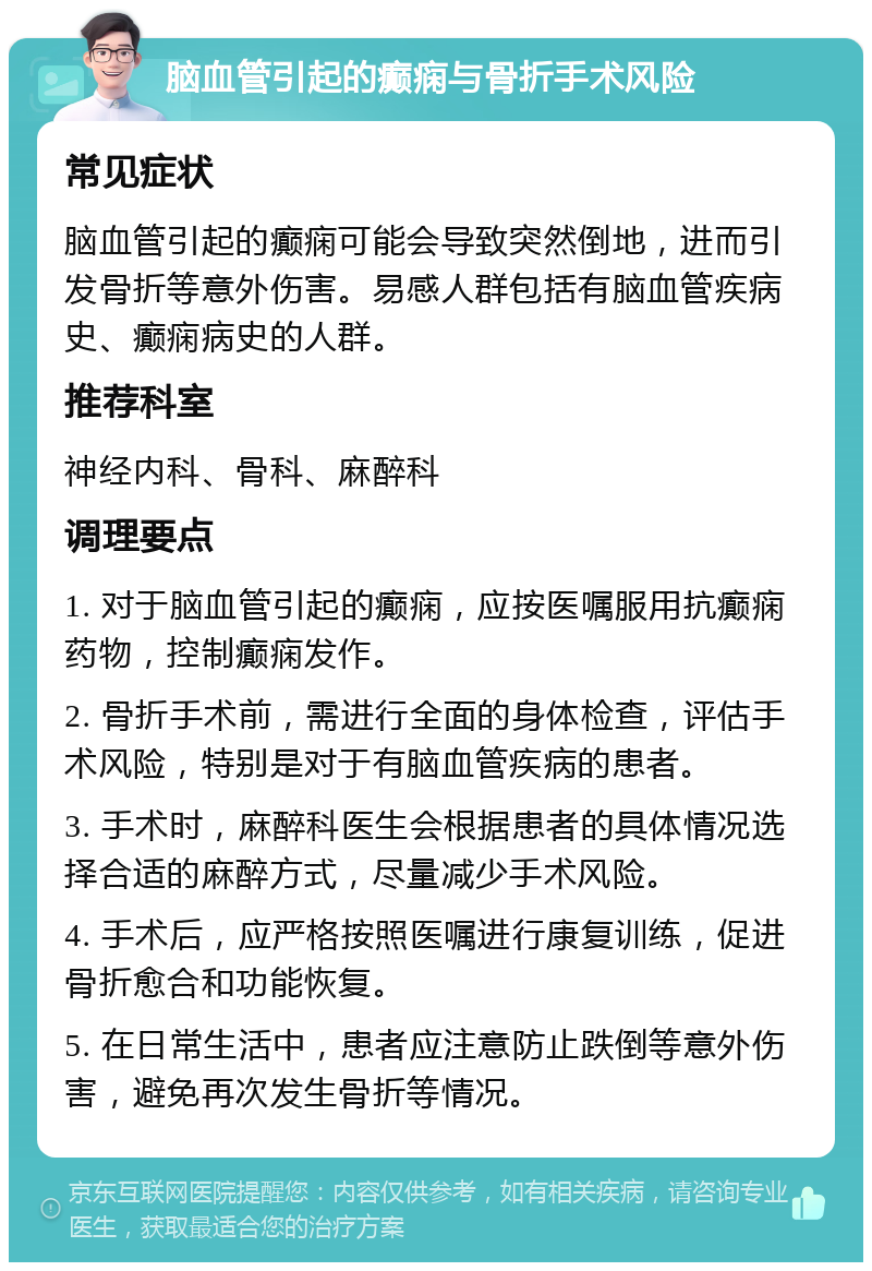 脑血管引起的癫痫与骨折手术风险 常见症状 脑血管引起的癫痫可能会导致突然倒地，进而引发骨折等意外伤害。易感人群包括有脑血管疾病史、癫痫病史的人群。 推荐科室 神经内科、骨科、麻醉科 调理要点 1. 对于脑血管引起的癫痫，应按医嘱服用抗癫痫药物，控制癫痫发作。 2. 骨折手术前，需进行全面的身体检查，评估手术风险，特别是对于有脑血管疾病的患者。 3. 手术时，麻醉科医生会根据患者的具体情况选择合适的麻醉方式，尽量减少手术风险。 4. 手术后，应严格按照医嘱进行康复训练，促进骨折愈合和功能恢复。 5. 在日常生活中，患者应注意防止跌倒等意外伤害，避免再次发生骨折等情况。