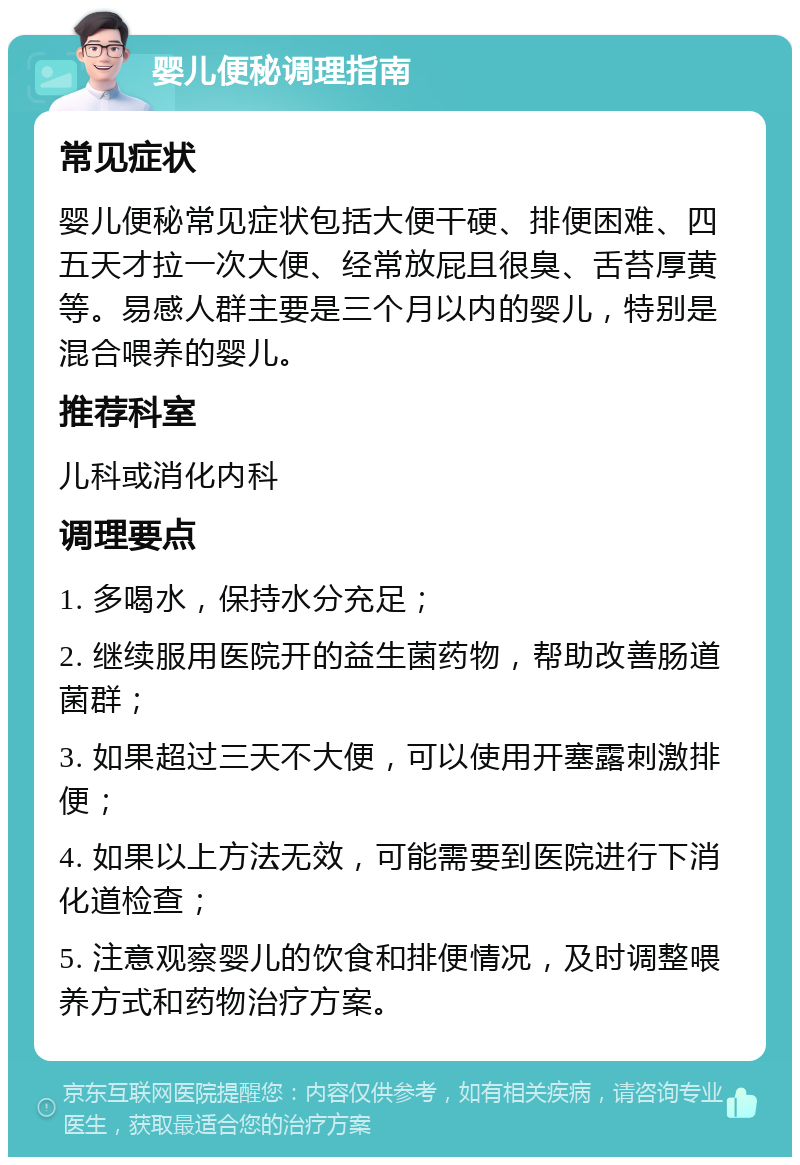 婴儿便秘调理指南 常见症状 婴儿便秘常见症状包括大便干硬、排便困难、四五天才拉一次大便、经常放屁且很臭、舌苔厚黄等。易感人群主要是三个月以内的婴儿，特别是混合喂养的婴儿。 推荐科室 儿科或消化内科 调理要点 1. 多喝水，保持水分充足； 2. 继续服用医院开的益生菌药物，帮助改善肠道菌群； 3. 如果超过三天不大便，可以使用开塞露刺激排便； 4. 如果以上方法无效，可能需要到医院进行下消化道检查； 5. 注意观察婴儿的饮食和排便情况，及时调整喂养方式和药物治疗方案。