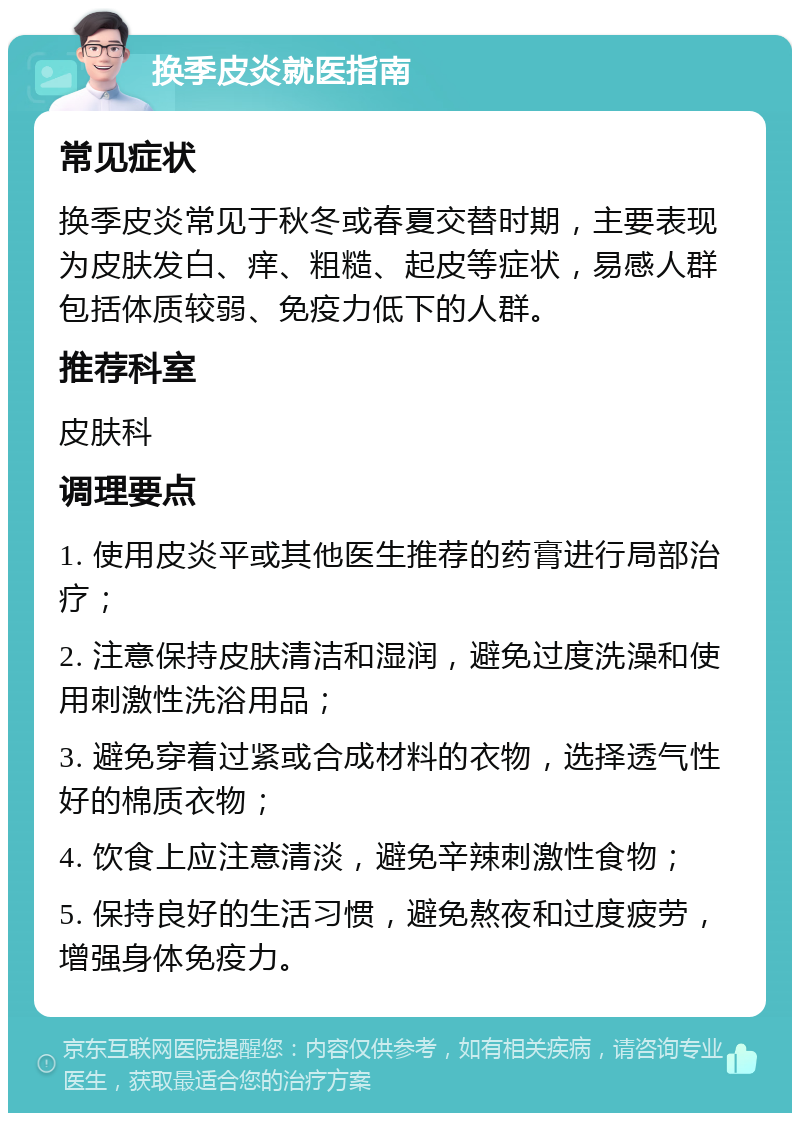 换季皮炎就医指南 常见症状 换季皮炎常见于秋冬或春夏交替时期，主要表现为皮肤发白、痒、粗糙、起皮等症状，易感人群包括体质较弱、免疫力低下的人群。 推荐科室 皮肤科 调理要点 1. 使用皮炎平或其他医生推荐的药膏进行局部治疗； 2. 注意保持皮肤清洁和湿润，避免过度洗澡和使用刺激性洗浴用品； 3. 避免穿着过紧或合成材料的衣物，选择透气性好的棉质衣物； 4. 饮食上应注意清淡，避免辛辣刺激性食物； 5. 保持良好的生活习惯，避免熬夜和过度疲劳，增强身体免疫力。