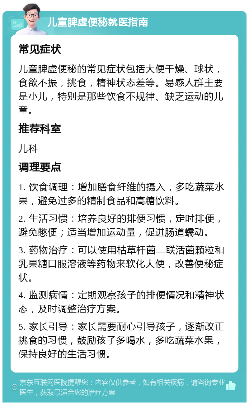 儿童脾虚便秘就医指南 常见症状 儿童脾虚便秘的常见症状包括大便干燥、球状，食欲不振，挑食，精神状态差等。易感人群主要是小儿，特别是那些饮食不规律、缺乏运动的儿童。 推荐科室 儿科 调理要点 1. 饮食调理：增加膳食纤维的摄入，多吃蔬菜水果，避免过多的精制食品和高糖饮料。 2. 生活习惯：培养良好的排便习惯，定时排便，避免憋便；适当增加运动量，促进肠道蠕动。 3. 药物治疗：可以使用枯草杆菌二联活菌颗粒和乳果糖口服溶液等药物来软化大便，改善便秘症状。 4. 监测病情：定期观察孩子的排便情况和精神状态，及时调整治疗方案。 5. 家长引导：家长需要耐心引导孩子，逐渐改正挑食的习惯，鼓励孩子多喝水，多吃蔬菜水果，保持良好的生活习惯。