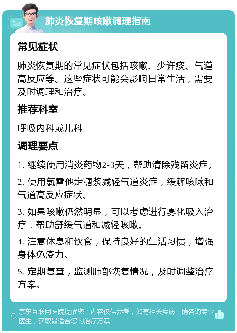 肺炎恢复期咳嗽调理指南 常见症状 肺炎恢复期的常见症状包括咳嗽、少许痰、气道高反应等。这些症状可能会影响日常生活，需要及时调理和治疗。 推荐科室 呼吸内科或儿科 调理要点 1. 继续使用消炎药物2-3天，帮助清除残留炎症。 2. 使用氯雷他定糖浆减轻气道炎症，缓解咳嗽和气道高反应症状。 3. 如果咳嗽仍然明显，可以考虑进行雾化吸入治疗，帮助舒缓气道和减轻咳嗽。 4. 注意休息和饮食，保持良好的生活习惯，增强身体免疫力。 5. 定期复查，监测肺部恢复情况，及时调整治疗方案。