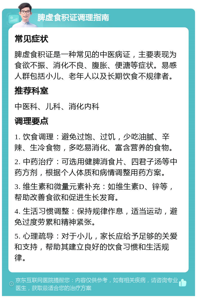 脾虚食积证调理指南 常见症状 脾虚食积证是一种常见的中医病证，主要表现为食欲不振、消化不良、腹胀、便溏等症状。易感人群包括小儿、老年人以及长期饮食不规律者。 推荐科室 中医科、儿科、消化内科 调理要点 1. 饮食调理：避免过饱、过饥，少吃油腻、辛辣、生冷食物，多吃易消化、富含营养的食物。 2. 中药治疗：可选用健脾消食片、四君子汤等中药方剂，根据个人体质和病情调整用药方案。 3. 维生素和微量元素补充：如维生素D、锌等，帮助改善食欲和促进生长发育。 4. 生活习惯调整：保持规律作息，适当运动，避免过度劳累和精神紧张。 5. 心理疏导：对于小儿，家长应给予足够的关爱和支持，帮助其建立良好的饮食习惯和生活规律。