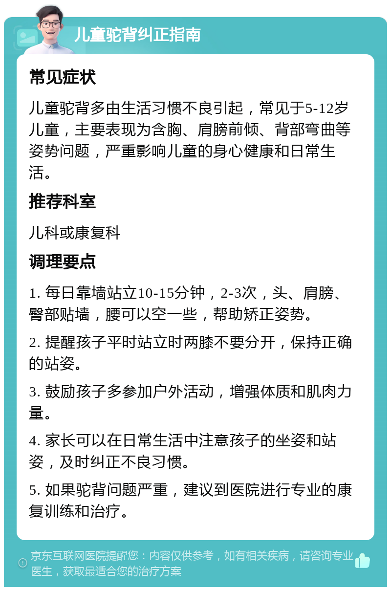 儿童驼背纠正指南 常见症状 儿童驼背多由生活习惯不良引起，常见于5-12岁儿童，主要表现为含胸、肩膀前倾、背部弯曲等姿势问题，严重影响儿童的身心健康和日常生活。 推荐科室 儿科或康复科 调理要点 1. 每日靠墙站立10-15分钟，2-3次，头、肩膀、臀部贴墙，腰可以空一些，帮助矫正姿势。 2. 提醒孩子平时站立时两膝不要分开，保持正确的站姿。 3. 鼓励孩子多参加户外活动，增强体质和肌肉力量。 4. 家长可以在日常生活中注意孩子的坐姿和站姿，及时纠正不良习惯。 5. 如果驼背问题严重，建议到医院进行专业的康复训练和治疗。