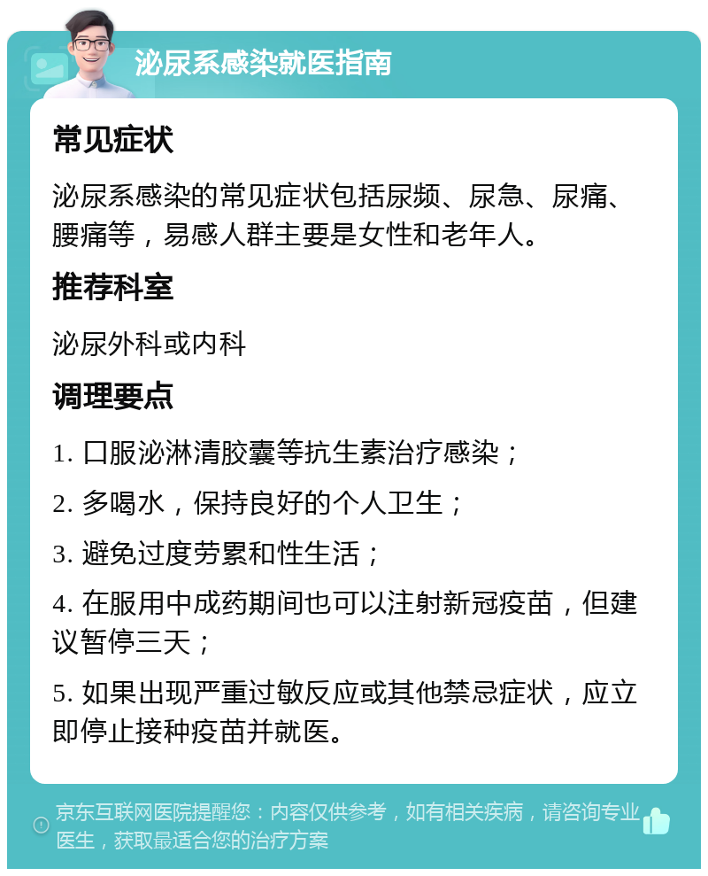 泌尿系感染就医指南 常见症状 泌尿系感染的常见症状包括尿频、尿急、尿痛、腰痛等，易感人群主要是女性和老年人。 推荐科室 泌尿外科或内科 调理要点 1. 口服泌淋清胶囊等抗生素治疗感染； 2. 多喝水，保持良好的个人卫生； 3. 避免过度劳累和性生活； 4. 在服用中成药期间也可以注射新冠疫苗，但建议暂停三天； 5. 如果出现严重过敏反应或其他禁忌症状，应立即停止接种疫苗并就医。