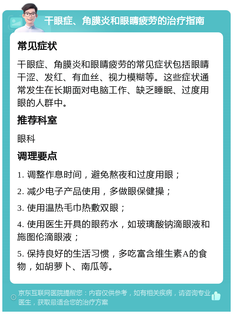 干眼症、角膜炎和眼睛疲劳的治疗指南 常见症状 干眼症、角膜炎和眼睛疲劳的常见症状包括眼睛干涩、发红、有血丝、视力模糊等。这些症状通常发生在长期面对电脑工作、缺乏睡眠、过度用眼的人群中。 推荐科室 眼科 调理要点 1. 调整作息时间，避免熬夜和过度用眼； 2. 减少电子产品使用，多做眼保健操； 3. 使用温热毛巾热敷双眼； 4. 使用医生开具的眼药水，如玻璃酸钠滴眼液和施图伦滴眼液； 5. 保持良好的生活习惯，多吃富含维生素A的食物，如胡萝卜、南瓜等。