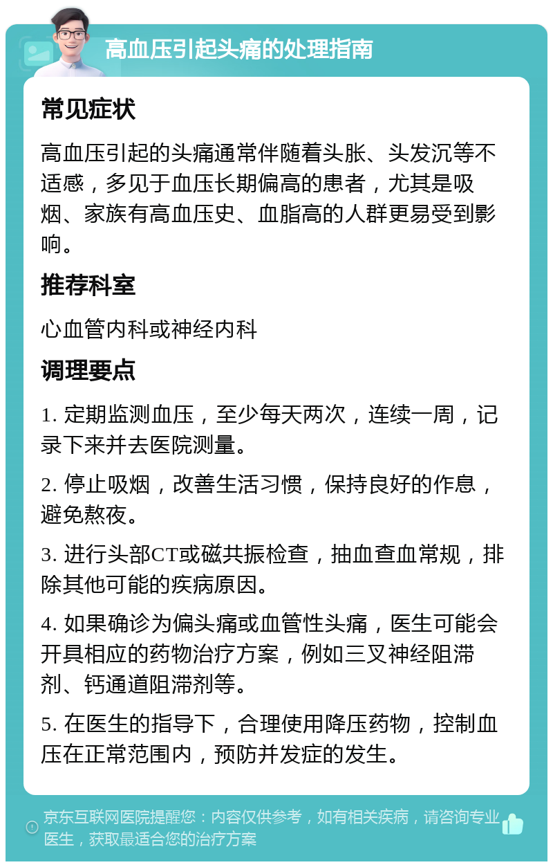 高血压引起头痛的处理指南 常见症状 高血压引起的头痛通常伴随着头胀、头发沉等不适感，多见于血压长期偏高的患者，尤其是吸烟、家族有高血压史、血脂高的人群更易受到影响。 推荐科室 心血管内科或神经内科 调理要点 1. 定期监测血压，至少每天两次，连续一周，记录下来并去医院测量。 2. 停止吸烟，改善生活习惯，保持良好的作息，避免熬夜。 3. 进行头部CT或磁共振检查，抽血查血常规，排除其他可能的疾病原因。 4. 如果确诊为偏头痛或血管性头痛，医生可能会开具相应的药物治疗方案，例如三叉神经阻滞剂、钙通道阻滞剂等。 5. 在医生的指导下，合理使用降压药物，控制血压在正常范围内，预防并发症的发生。