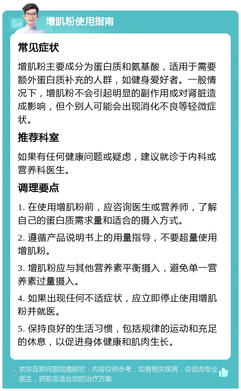 增肌粉使用指南 常见症状 增肌粉主要成分为蛋白质和氨基酸，适用于需要额外蛋白质补充的人群，如健身爱好者。一般情况下，增肌粉不会引起明显的副作用或对肾脏造成影响，但个别人可能会出现消化不良等轻微症状。 推荐科室 如果有任何健康问题或疑虑，建议就诊于内科或营养科医生。 调理要点 1. 在使用增肌粉前，应咨询医生或营养师，了解自己的蛋白质需求量和适合的摄入方式。 2. 遵循产品说明书上的用量指导，不要超量使用增肌粉。 3. 增肌粉应与其他营养素平衡摄入，避免单一营养素过量摄入。 4. 如果出现任何不适症状，应立即停止使用增肌粉并就医。 5. 保持良好的生活习惯，包括规律的运动和充足的休息，以促进身体健康和肌肉生长。