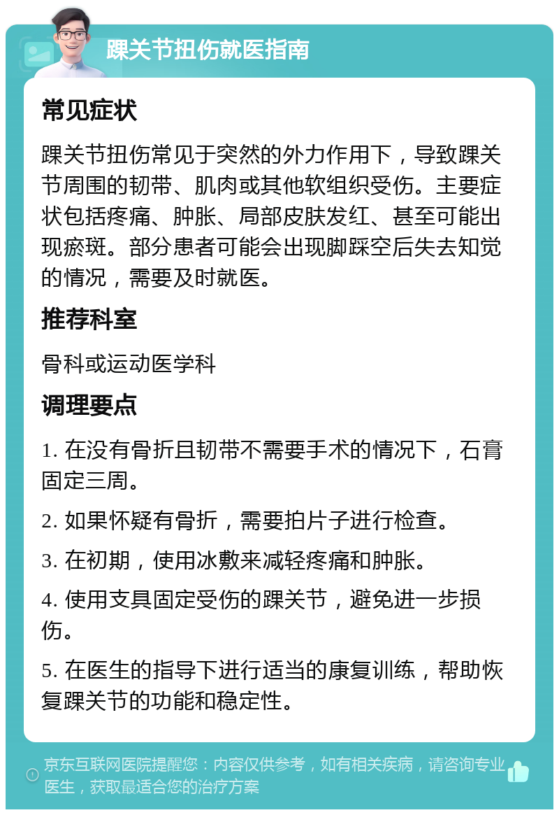 踝关节扭伤就医指南 常见症状 踝关节扭伤常见于突然的外力作用下，导致踝关节周围的韧带、肌肉或其他软组织受伤。主要症状包括疼痛、肿胀、局部皮肤发红、甚至可能出现瘀斑。部分患者可能会出现脚踩空后失去知觉的情况，需要及时就医。 推荐科室 骨科或运动医学科 调理要点 1. 在没有骨折且韧带不需要手术的情况下，石膏固定三周。 2. 如果怀疑有骨折，需要拍片子进行检查。 3. 在初期，使用冰敷来减轻疼痛和肿胀。 4. 使用支具固定受伤的踝关节，避免进一步损伤。 5. 在医生的指导下进行适当的康复训练，帮助恢复踝关节的功能和稳定性。