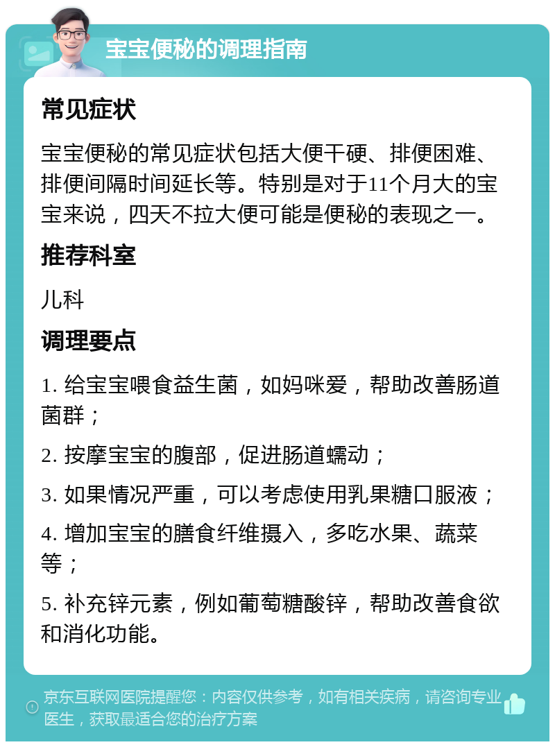 宝宝便秘的调理指南 常见症状 宝宝便秘的常见症状包括大便干硬、排便困难、排便间隔时间延长等。特别是对于11个月大的宝宝来说，四天不拉大便可能是便秘的表现之一。 推荐科室 儿科 调理要点 1. 给宝宝喂食益生菌，如妈咪爱，帮助改善肠道菌群； 2. 按摩宝宝的腹部，促进肠道蠕动； 3. 如果情况严重，可以考虑使用乳果糖口服液； 4. 增加宝宝的膳食纤维摄入，多吃水果、蔬菜等； 5. 补充锌元素，例如葡萄糖酸锌，帮助改善食欲和消化功能。