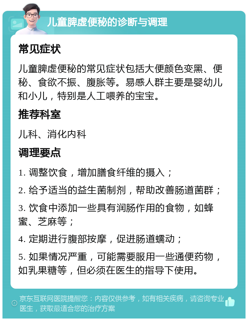 儿童脾虚便秘的诊断与调理 常见症状 儿童脾虚便秘的常见症状包括大便颜色变黑、便秘、食欲不振、腹胀等。易感人群主要是婴幼儿和小儿，特别是人工喂养的宝宝。 推荐科室 儿科、消化内科 调理要点 1. 调整饮食，增加膳食纤维的摄入； 2. 给予适当的益生菌制剂，帮助改善肠道菌群； 3. 饮食中添加一些具有润肠作用的食物，如蜂蜜、芝麻等； 4. 定期进行腹部按摩，促进肠道蠕动； 5. 如果情况严重，可能需要服用一些通便药物，如乳果糖等，但必须在医生的指导下使用。