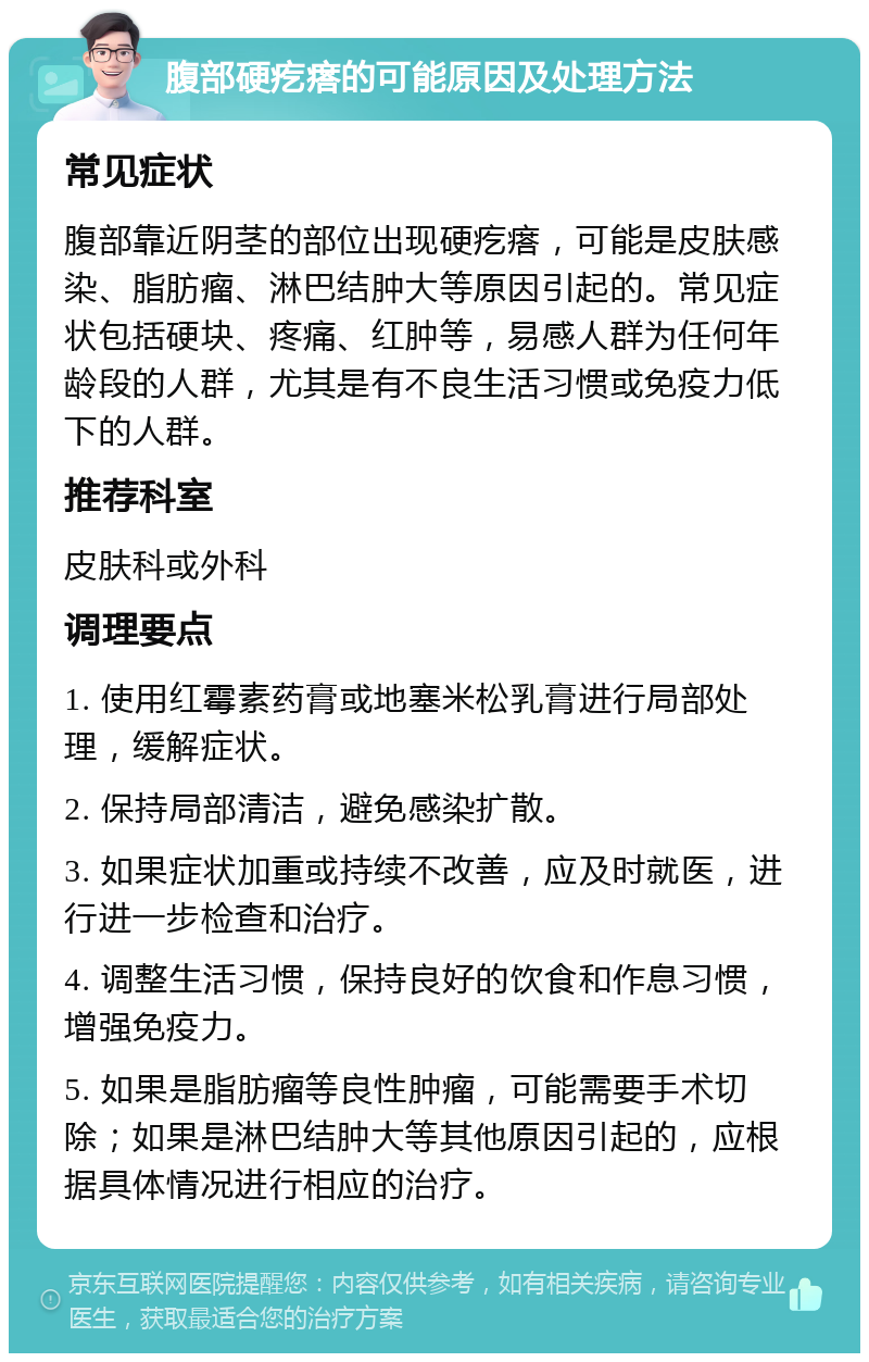 腹部硬疙瘩的可能原因及处理方法 常见症状 腹部靠近阴茎的部位出现硬疙瘩，可能是皮肤感染、脂肪瘤、淋巴结肿大等原因引起的。常见症状包括硬块、疼痛、红肿等，易感人群为任何年龄段的人群，尤其是有不良生活习惯或免疫力低下的人群。 推荐科室 皮肤科或外科 调理要点 1. 使用红霉素药膏或地塞米松乳膏进行局部处理，缓解症状。 2. 保持局部清洁，避免感染扩散。 3. 如果症状加重或持续不改善，应及时就医，进行进一步检查和治疗。 4. 调整生活习惯，保持良好的饮食和作息习惯，增强免疫力。 5. 如果是脂肪瘤等良性肿瘤，可能需要手术切除；如果是淋巴结肿大等其他原因引起的，应根据具体情况进行相应的治疗。