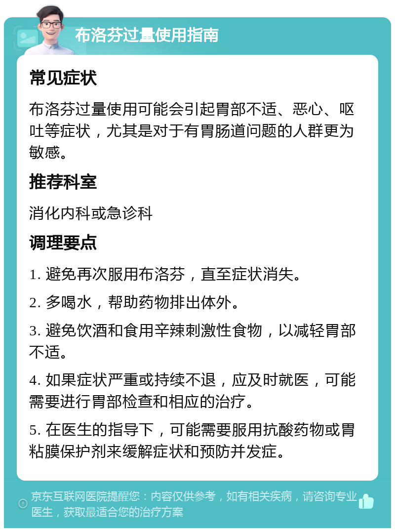 布洛芬过量使用指南 常见症状 布洛芬过量使用可能会引起胃部不适、恶心、呕吐等症状，尤其是对于有胃肠道问题的人群更为敏感。 推荐科室 消化内科或急诊科 调理要点 1. 避免再次服用布洛芬，直至症状消失。 2. 多喝水，帮助药物排出体外。 3. 避免饮酒和食用辛辣刺激性食物，以减轻胃部不适。 4. 如果症状严重或持续不退，应及时就医，可能需要进行胃部检查和相应的治疗。 5. 在医生的指导下，可能需要服用抗酸药物或胃粘膜保护剂来缓解症状和预防并发症。