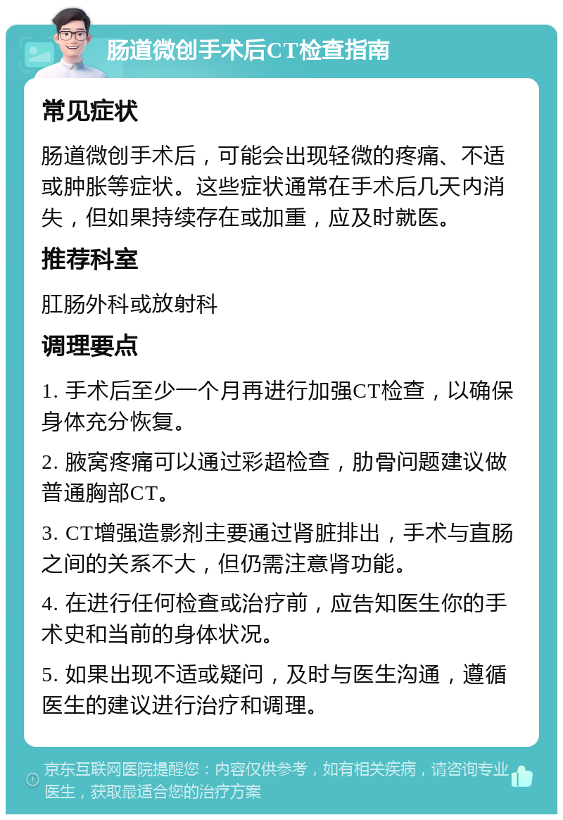 肠道微创手术后CT检查指南 常见症状 肠道微创手术后，可能会出现轻微的疼痛、不适或肿胀等症状。这些症状通常在手术后几天内消失，但如果持续存在或加重，应及时就医。 推荐科室 肛肠外科或放射科 调理要点 1. 手术后至少一个月再进行加强CT检查，以确保身体充分恢复。 2. 腋窝疼痛可以通过彩超检查，肋骨问题建议做普通胸部CT。 3. CT增强造影剂主要通过肾脏排出，手术与直肠之间的关系不大，但仍需注意肾功能。 4. 在进行任何检查或治疗前，应告知医生你的手术史和当前的身体状况。 5. 如果出现不适或疑问，及时与医生沟通，遵循医生的建议进行治疗和调理。