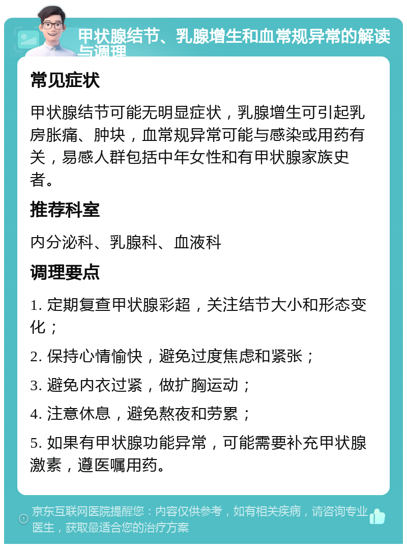 甲状腺结节、乳腺增生和血常规异常的解读与调理 常见症状 甲状腺结节可能无明显症状，乳腺增生可引起乳房胀痛、肿块，血常规异常可能与感染或用药有关，易感人群包括中年女性和有甲状腺家族史者。 推荐科室 内分泌科、乳腺科、血液科 调理要点 1. 定期复查甲状腺彩超，关注结节大小和形态变化； 2. 保持心情愉快，避免过度焦虑和紧张； 3. 避免内衣过紧，做扩胸运动； 4. 注意休息，避免熬夜和劳累； 5. 如果有甲状腺功能异常，可能需要补充甲状腺激素，遵医嘱用药。