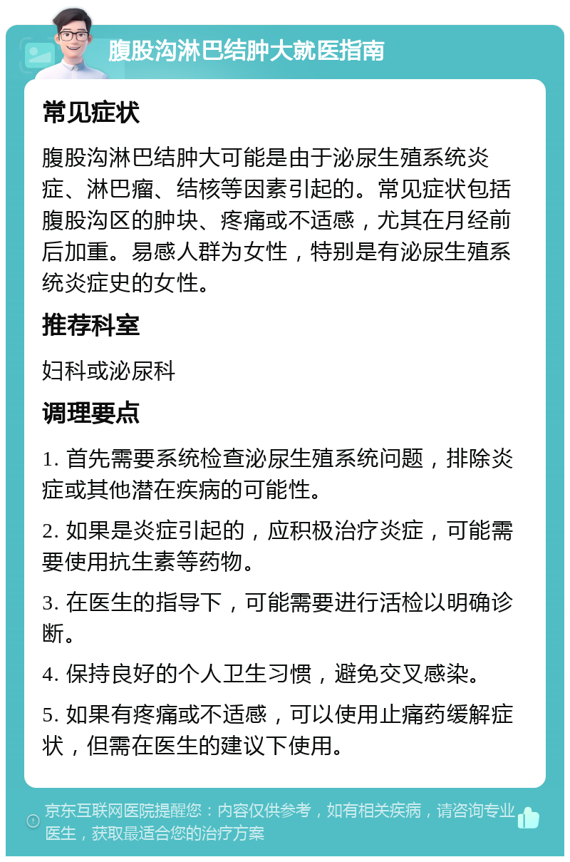 腹股沟淋巴结肿大就医指南 常见症状 腹股沟淋巴结肿大可能是由于泌尿生殖系统炎症、淋巴瘤、结核等因素引起的。常见症状包括腹股沟区的肿块、疼痛或不适感，尤其在月经前后加重。易感人群为女性，特别是有泌尿生殖系统炎症史的女性。 推荐科室 妇科或泌尿科 调理要点 1. 首先需要系统检查泌尿生殖系统问题，排除炎症或其他潜在疾病的可能性。 2. 如果是炎症引起的，应积极治疗炎症，可能需要使用抗生素等药物。 3. 在医生的指导下，可能需要进行活检以明确诊断。 4. 保持良好的个人卫生习惯，避免交叉感染。 5. 如果有疼痛或不适感，可以使用止痛药缓解症状，但需在医生的建议下使用。