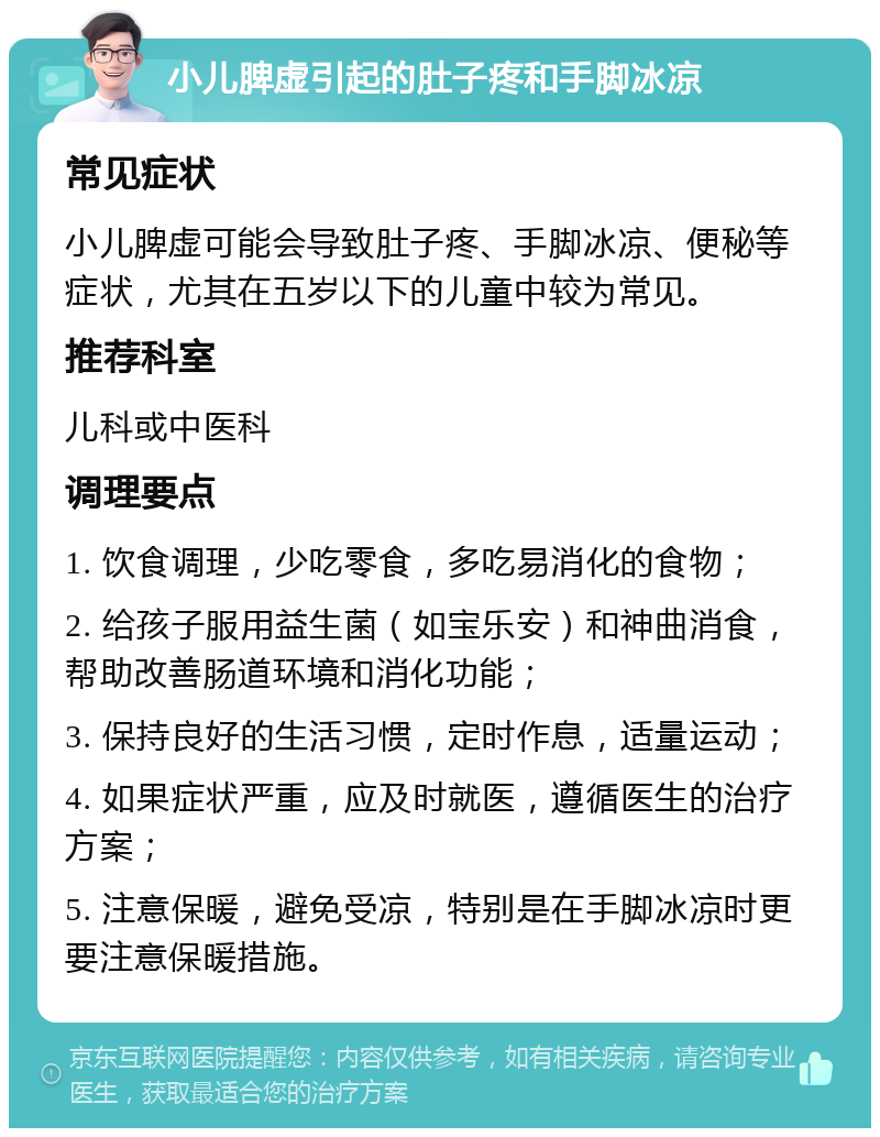 小儿脾虚引起的肚子疼和手脚冰凉 常见症状 小儿脾虚可能会导致肚子疼、手脚冰凉、便秘等症状，尤其在五岁以下的儿童中较为常见。 推荐科室 儿科或中医科 调理要点 1. 饮食调理，少吃零食，多吃易消化的食物； 2. 给孩子服用益生菌（如宝乐安）和神曲消食，帮助改善肠道环境和消化功能； 3. 保持良好的生活习惯，定时作息，适量运动； 4. 如果症状严重，应及时就医，遵循医生的治疗方案； 5. 注意保暖，避免受凉，特别是在手脚冰凉时更要注意保暖措施。