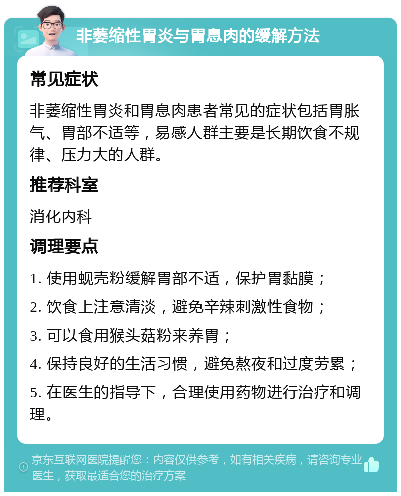 非萎缩性胃炎与胃息肉的缓解方法 常见症状 非萎缩性胃炎和胃息肉患者常见的症状包括胃胀气、胃部不适等，易感人群主要是长期饮食不规律、压力大的人群。 推荐科室 消化内科 调理要点 1. 使用蚬壳粉缓解胃部不适，保护胃黏膜； 2. 饮食上注意清淡，避免辛辣刺激性食物； 3. 可以食用猴头菇粉来养胃； 4. 保持良好的生活习惯，避免熬夜和过度劳累； 5. 在医生的指导下，合理使用药物进行治疗和调理。