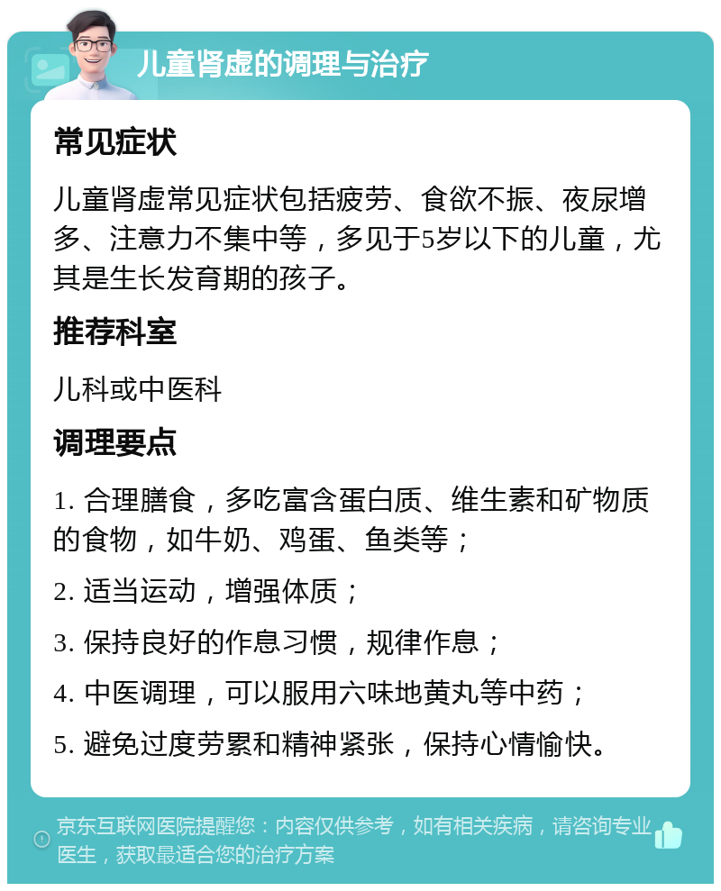 儿童肾虚的调理与治疗 常见症状 儿童肾虚常见症状包括疲劳、食欲不振、夜尿增多、注意力不集中等，多见于5岁以下的儿童，尤其是生长发育期的孩子。 推荐科室 儿科或中医科 调理要点 1. 合理膳食，多吃富含蛋白质、维生素和矿物质的食物，如牛奶、鸡蛋、鱼类等； 2. 适当运动，增强体质； 3. 保持良好的作息习惯，规律作息； 4. 中医调理，可以服用六味地黄丸等中药； 5. 避免过度劳累和精神紧张，保持心情愉快。