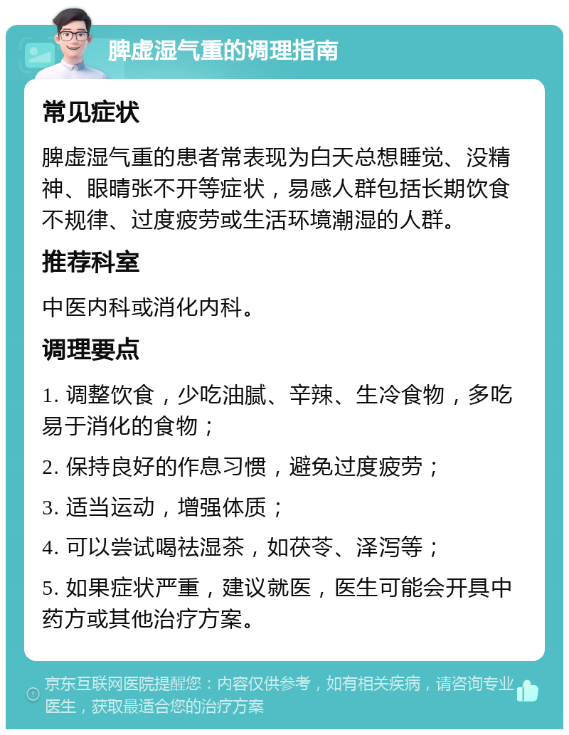 脾虚湿气重的调理指南 常见症状 脾虚湿气重的患者常表现为白天总想睡觉、没精神、眼晴张不开等症状，易感人群包括长期饮食不规律、过度疲劳或生活环境潮湿的人群。 推荐科室 中医内科或消化内科。 调理要点 1. 调整饮食，少吃油腻、辛辣、生冷食物，多吃易于消化的食物； 2. 保持良好的作息习惯，避免过度疲劳； 3. 适当运动，增强体质； 4. 可以尝试喝祛湿茶，如茯苓、泽泻等； 5. 如果症状严重，建议就医，医生可能会开具中药方或其他治疗方案。