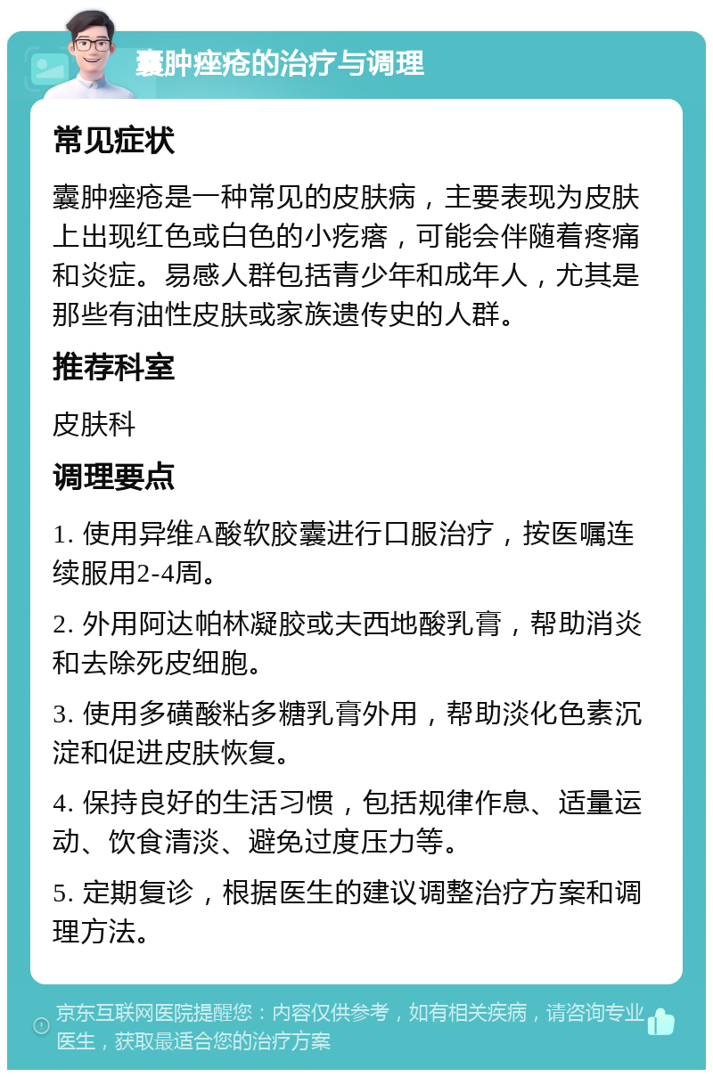 囊肿痤疮的治疗与调理 常见症状 囊肿痤疮是一种常见的皮肤病，主要表现为皮肤上出现红色或白色的小疙瘩，可能会伴随着疼痛和炎症。易感人群包括青少年和成年人，尤其是那些有油性皮肤或家族遗传史的人群。 推荐科室 皮肤科 调理要点 1. 使用异维A酸软胶囊进行口服治疗，按医嘱连续服用2-4周。 2. 外用阿达帕林凝胶或夫西地酸乳膏，帮助消炎和去除死皮细胞。 3. 使用多磺酸粘多糖乳膏外用，帮助淡化色素沉淀和促进皮肤恢复。 4. 保持良好的生活习惯，包括规律作息、适量运动、饮食清淡、避免过度压力等。 5. 定期复诊，根据医生的建议调整治疗方案和调理方法。