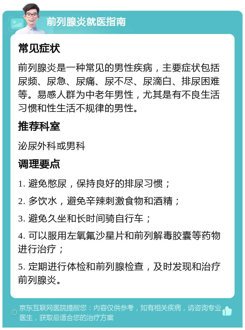 前列腺炎就医指南 常见症状 前列腺炎是一种常见的男性疾病，主要症状包括尿频、尿急、尿痛、尿不尽、尿滴白、排尿困难等。易感人群为中老年男性，尤其是有不良生活习惯和性生活不规律的男性。 推荐科室 泌尿外科或男科 调理要点 1. 避免憋尿，保持良好的排尿习惯； 2. 多饮水，避免辛辣刺激食物和酒精； 3. 避免久坐和长时间骑自行车； 4. 可以服用左氧氟沙星片和前列解毒胶囊等药物进行治疗； 5. 定期进行体检和前列腺检查，及时发现和治疗前列腺炎。