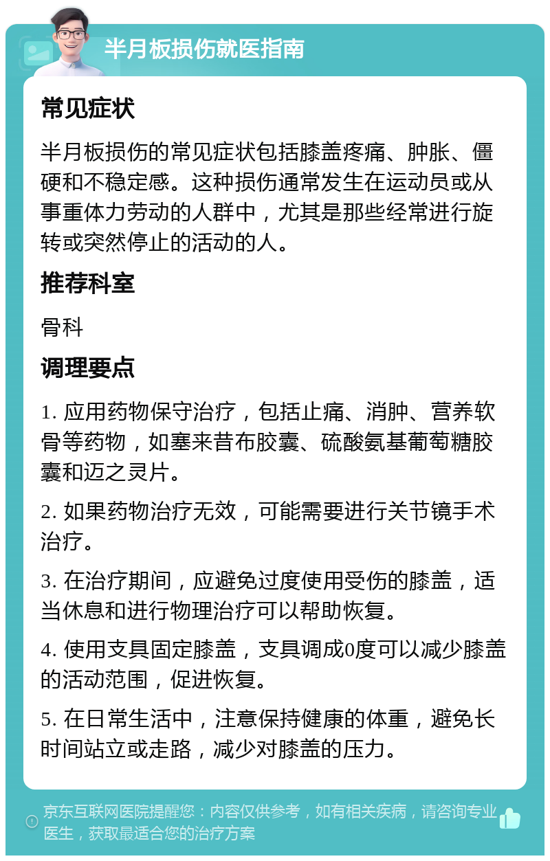 半月板损伤就医指南 常见症状 半月板损伤的常见症状包括膝盖疼痛、肿胀、僵硬和不稳定感。这种损伤通常发生在运动员或从事重体力劳动的人群中，尤其是那些经常进行旋转或突然停止的活动的人。 推荐科室 骨科 调理要点 1. 应用药物保守治疗，包括止痛、消肿、营养软骨等药物，如塞来昔布胶囊、硫酸氨基葡萄糖胶囊和迈之灵片。 2. 如果药物治疗无效，可能需要进行关节镜手术治疗。 3. 在治疗期间，应避免过度使用受伤的膝盖，适当休息和进行物理治疗可以帮助恢复。 4. 使用支具固定膝盖，支具调成0度可以减少膝盖的活动范围，促进恢复。 5. 在日常生活中，注意保持健康的体重，避免长时间站立或走路，减少对膝盖的压力。