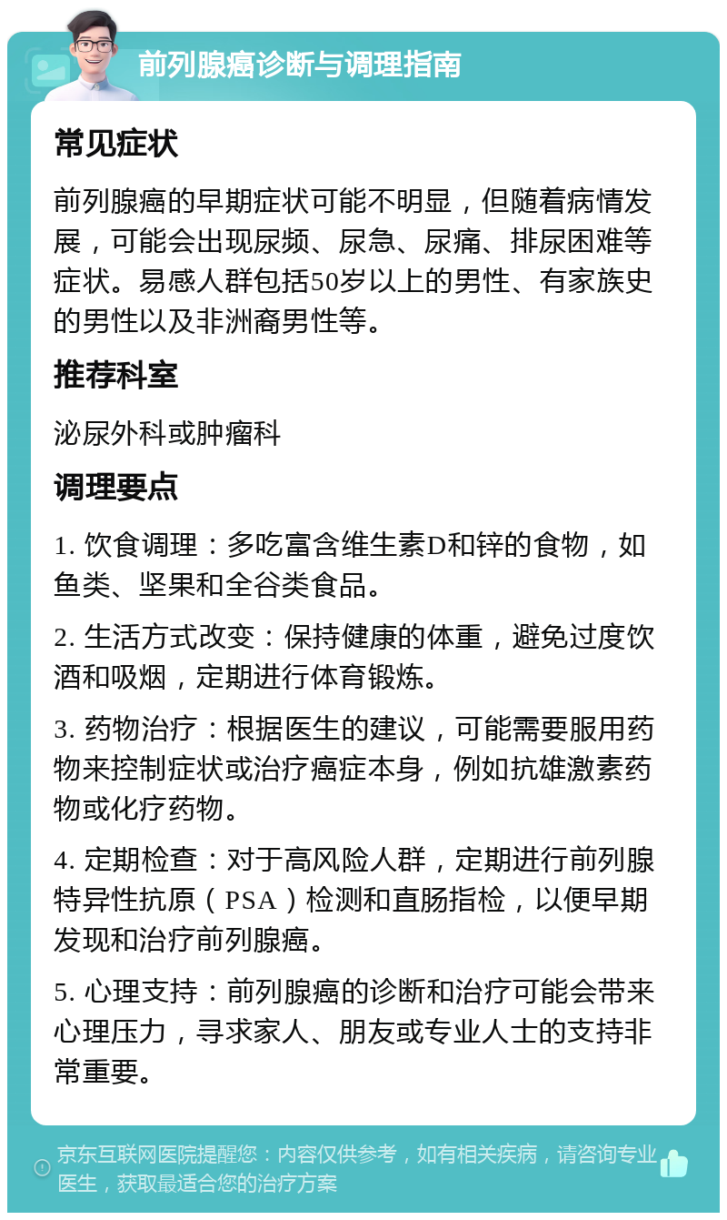 前列腺癌诊断与调理指南 常见症状 前列腺癌的早期症状可能不明显，但随着病情发展，可能会出现尿频、尿急、尿痛、排尿困难等症状。易感人群包括50岁以上的男性、有家族史的男性以及非洲裔男性等。 推荐科室 泌尿外科或肿瘤科 调理要点 1. 饮食调理：多吃富含维生素D和锌的食物，如鱼类、坚果和全谷类食品。 2. 生活方式改变：保持健康的体重，避免过度饮酒和吸烟，定期进行体育锻炼。 3. 药物治疗：根据医生的建议，可能需要服用药物来控制症状或治疗癌症本身，例如抗雄激素药物或化疗药物。 4. 定期检查：对于高风险人群，定期进行前列腺特异性抗原（PSA）检测和直肠指检，以便早期发现和治疗前列腺癌。 5. 心理支持：前列腺癌的诊断和治疗可能会带来心理压力，寻求家人、朋友或专业人士的支持非常重要。