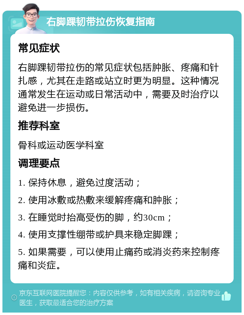 右脚踝韧带拉伤恢复指南 常见症状 右脚踝韧带拉伤的常见症状包括肿胀、疼痛和针扎感，尤其在走路或站立时更为明显。这种情况通常发生在运动或日常活动中，需要及时治疗以避免进一步损伤。 推荐科室 骨科或运动医学科室 调理要点 1. 保持休息，避免过度活动； 2. 使用冰敷或热敷来缓解疼痛和肿胀； 3. 在睡觉时抬高受伤的脚，约30cm； 4. 使用支撑性绷带或护具来稳定脚踝； 5. 如果需要，可以使用止痛药或消炎药来控制疼痛和炎症。