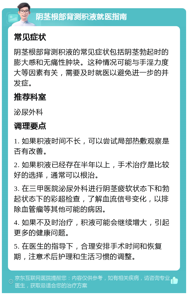 阴茎根部背测积液就医指南 常见症状 阴茎根部背测积液的常见症状包括阴茎勃起时的膨大感和无痛性肿块。这种情况可能与手淫力度大等因素有关，需要及时就医以避免进一步的并发症。 推荐科室 泌尿外科 调理要点 1. 如果积液时间不长，可以尝试局部热敷观察是否有改善。 2. 如果积液已经存在半年以上，手术治疗是比较好的选择，通常可以根治。 3. 在三甲医院泌尿外科进行阴茎疲软状态下和勃起状态下的彩超检查，了解血流信号变化，以排除血管瘤等其他可能的病因。 4. 如果不及时治疗，积液可能会继续增大，引起更多的健康问题。 5. 在医生的指导下，合理安排手术时间和恢复期，注意术后护理和生活习惯的调整。