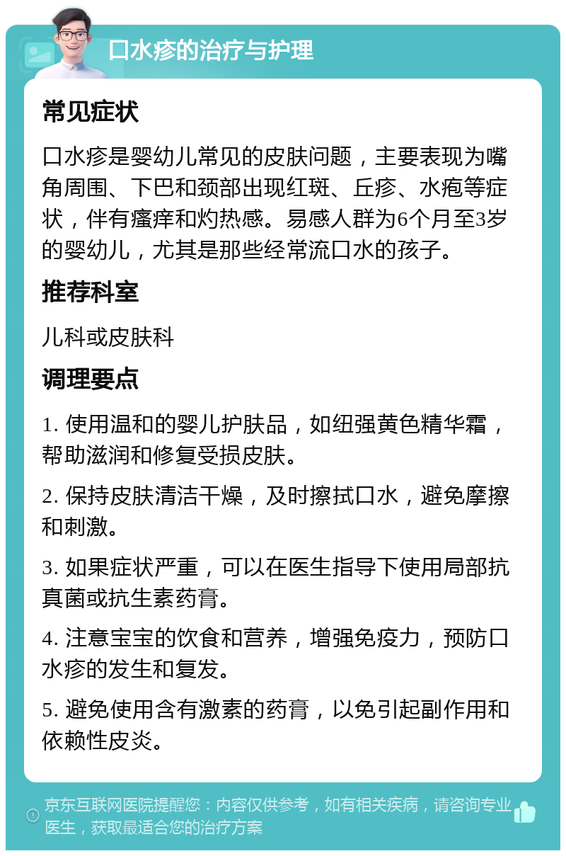 口水疹的治疗与护理 常见症状 口水疹是婴幼儿常见的皮肤问题，主要表现为嘴角周围、下巴和颈部出现红斑、丘疹、水疱等症状，伴有瘙痒和灼热感。易感人群为6个月至3岁的婴幼儿，尤其是那些经常流口水的孩子。 推荐科室 儿科或皮肤科 调理要点 1. 使用温和的婴儿护肤品，如纽强黄色精华霜，帮助滋润和修复受损皮肤。 2. 保持皮肤清洁干燥，及时擦拭口水，避免摩擦和刺激。 3. 如果症状严重，可以在医生指导下使用局部抗真菌或抗生素药膏。 4. 注意宝宝的饮食和营养，增强免疫力，预防口水疹的发生和复发。 5. 避免使用含有激素的药膏，以免引起副作用和依赖性皮炎。