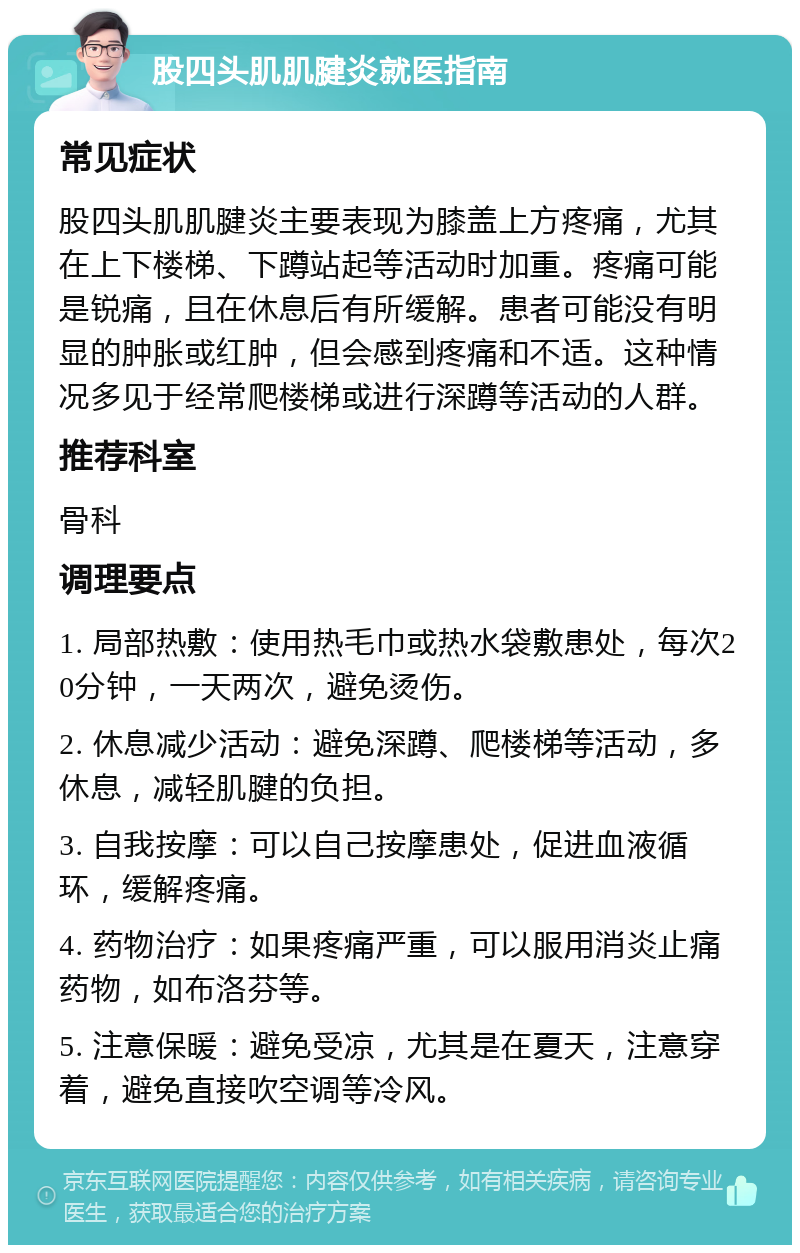 股四头肌肌腱炎就医指南 常见症状 股四头肌肌腱炎主要表现为膝盖上方疼痛，尤其在上下楼梯、下蹲站起等活动时加重。疼痛可能是锐痛，且在休息后有所缓解。患者可能没有明显的肿胀或红肿，但会感到疼痛和不适。这种情况多见于经常爬楼梯或进行深蹲等活动的人群。 推荐科室 骨科 调理要点 1. 局部热敷：使用热毛巾或热水袋敷患处，每次20分钟，一天两次，避免烫伤。 2. 休息减少活动：避免深蹲、爬楼梯等活动，多休息，减轻肌腱的负担。 3. 自我按摩：可以自己按摩患处，促进血液循环，缓解疼痛。 4. 药物治疗：如果疼痛严重，可以服用消炎止痛药物，如布洛芬等。 5. 注意保暖：避免受凉，尤其是在夏天，注意穿着，避免直接吹空调等冷风。