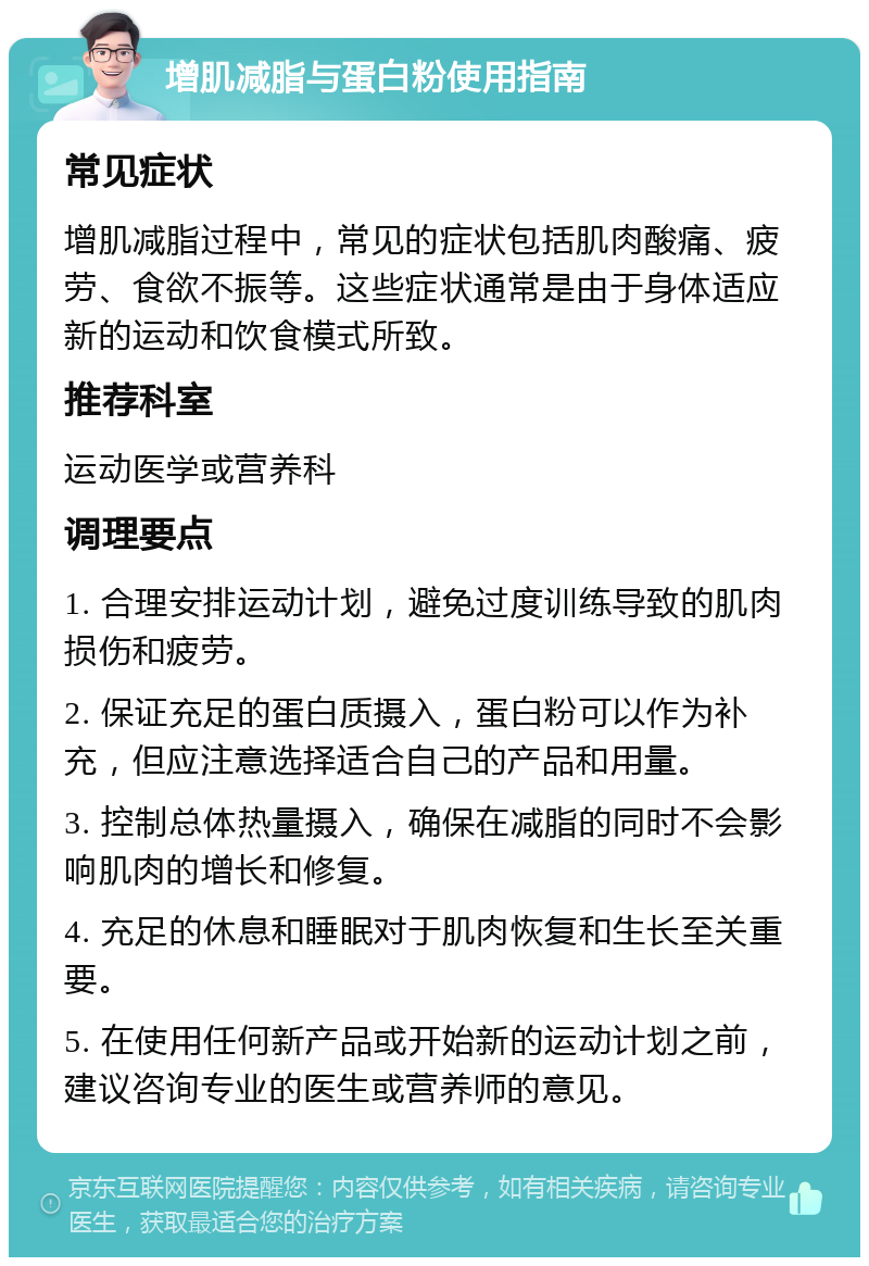 增肌减脂与蛋白粉使用指南 常见症状 增肌减脂过程中，常见的症状包括肌肉酸痛、疲劳、食欲不振等。这些症状通常是由于身体适应新的运动和饮食模式所致。 推荐科室 运动医学或营养科 调理要点 1. 合理安排运动计划，避免过度训练导致的肌肉损伤和疲劳。 2. 保证充足的蛋白质摄入，蛋白粉可以作为补充，但应注意选择适合自己的产品和用量。 3. 控制总体热量摄入，确保在减脂的同时不会影响肌肉的增长和修复。 4. 充足的休息和睡眠对于肌肉恢复和生长至关重要。 5. 在使用任何新产品或开始新的运动计划之前，建议咨询专业的医生或营养师的意见。