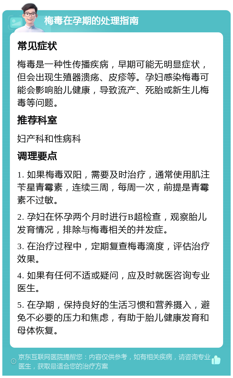 梅毒在孕期的处理指南 常见症状 梅毒是一种性传播疾病，早期可能无明显症状，但会出现生殖器溃疡、皮疹等。孕妇感染梅毒可能会影响胎儿健康，导致流产、死胎或新生儿梅毒等问题。 推荐科室 妇产科和性病科 调理要点 1. 如果梅毒双阳，需要及时治疗，通常使用肌注苄星青霉素，连续三周，每周一次，前提是青霉素不过敏。 2. 孕妇在怀孕两个月时进行B超检查，观察胎儿发育情况，排除与梅毒相关的并发症。 3. 在治疗过程中，定期复查梅毒滴度，评估治疗效果。 4. 如果有任何不适或疑问，应及时就医咨询专业医生。 5. 在孕期，保持良好的生活习惯和营养摄入，避免不必要的压力和焦虑，有助于胎儿健康发育和母体恢复。