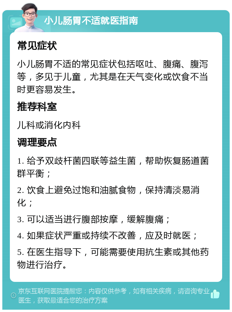 小儿肠胃不适就医指南 常见症状 小儿肠胃不适的常见症状包括呕吐、腹痛、腹泻等，多见于儿童，尤其是在天气变化或饮食不当时更容易发生。 推荐科室 儿科或消化内科 调理要点 1. 给予双歧杆菌四联等益生菌，帮助恢复肠道菌群平衡； 2. 饮食上避免过饱和油腻食物，保持清淡易消化； 3. 可以适当进行腹部按摩，缓解腹痛； 4. 如果症状严重或持续不改善，应及时就医； 5. 在医生指导下，可能需要使用抗生素或其他药物进行治疗。