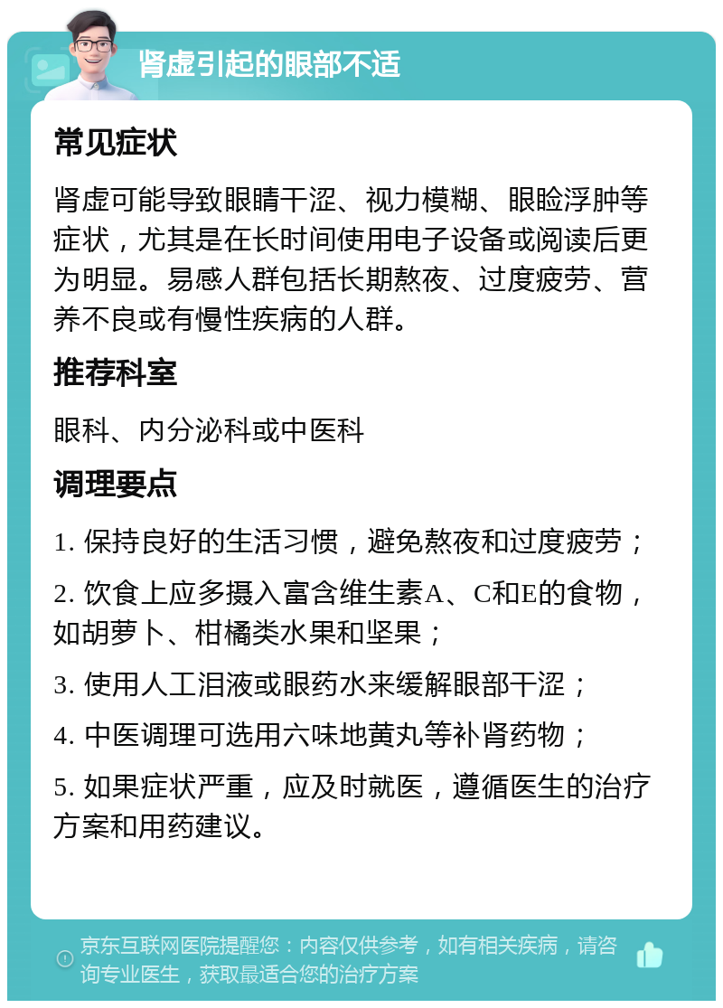 肾虚引起的眼部不适 常见症状 肾虚可能导致眼睛干涩、视力模糊、眼睑浮肿等症状，尤其是在长时间使用电子设备或阅读后更为明显。易感人群包括长期熬夜、过度疲劳、营养不良或有慢性疾病的人群。 推荐科室 眼科、内分泌科或中医科 调理要点 1. 保持良好的生活习惯，避免熬夜和过度疲劳； 2. 饮食上应多摄入富含维生素A、C和E的食物，如胡萝卜、柑橘类水果和坚果； 3. 使用人工泪液或眼药水来缓解眼部干涩； 4. 中医调理可选用六味地黄丸等补肾药物； 5. 如果症状严重，应及时就医，遵循医生的治疗方案和用药建议。