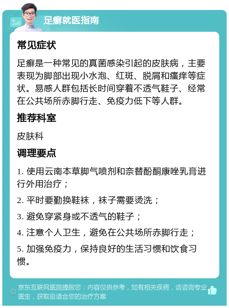 足癣就医指南 常见症状 足癣是一种常见的真菌感染引起的皮肤病，主要表现为脚部出现小水泡、红斑、脱屑和瘙痒等症状。易感人群包括长时间穿着不透气鞋子、经常在公共场所赤脚行走、免疫力低下等人群。 推荐科室 皮肤科 调理要点 1. 使用云南本草脚气喷剂和奈替酚酮康唑乳膏进行外用治疗； 2. 平时要勤换鞋袜，袜子需要烫洗； 3. 避免穿紧身或不透气的鞋子； 4. 注意个人卫生，避免在公共场所赤脚行走； 5. 加强免疫力，保持良好的生活习惯和饮食习惯。