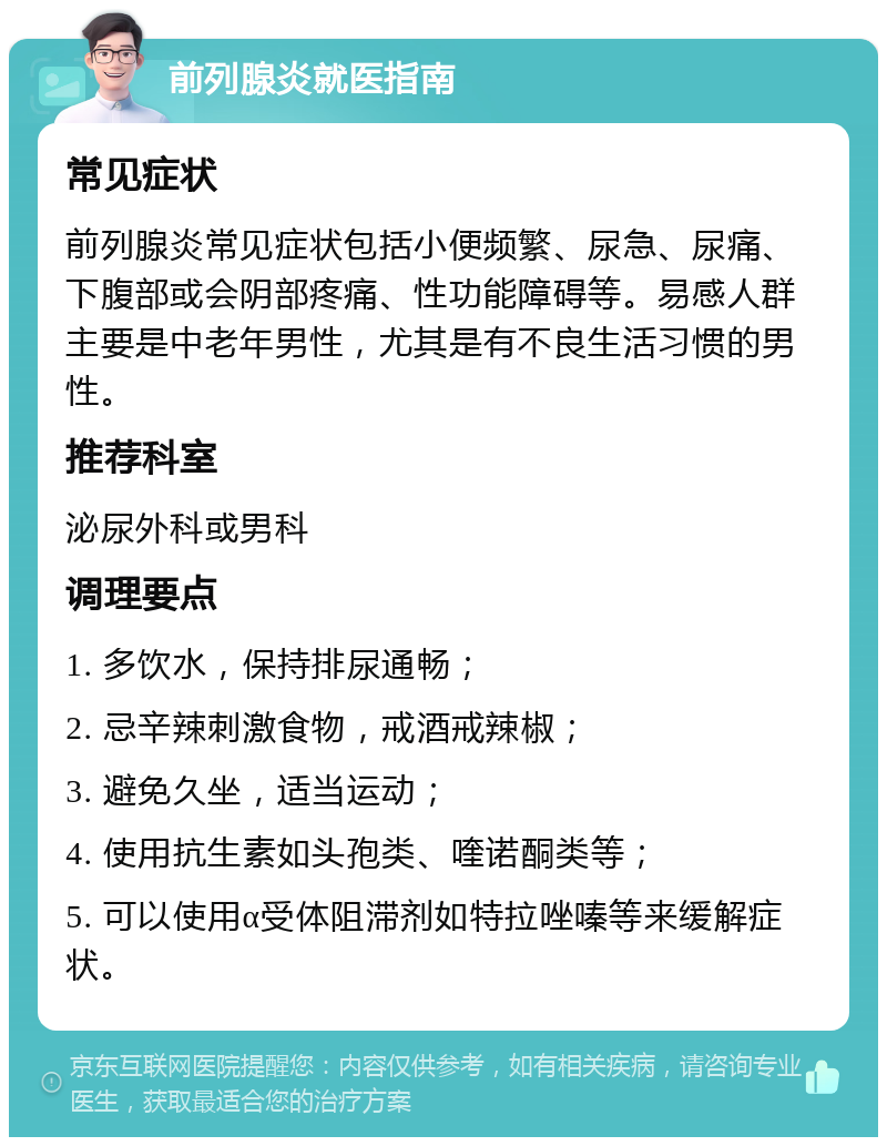 前列腺炎就医指南 常见症状 前列腺炎常见症状包括小便频繁、尿急、尿痛、下腹部或会阴部疼痛、性功能障碍等。易感人群主要是中老年男性，尤其是有不良生活习惯的男性。 推荐科室 泌尿外科或男科 调理要点 1. 多饮水，保持排尿通畅； 2. 忌辛辣刺激食物，戒酒戒辣椒； 3. 避免久坐，适当运动； 4. 使用抗生素如头孢类、喹诺酮类等； 5. 可以使用α受体阻滞剂如特拉唑嗪等来缓解症状。