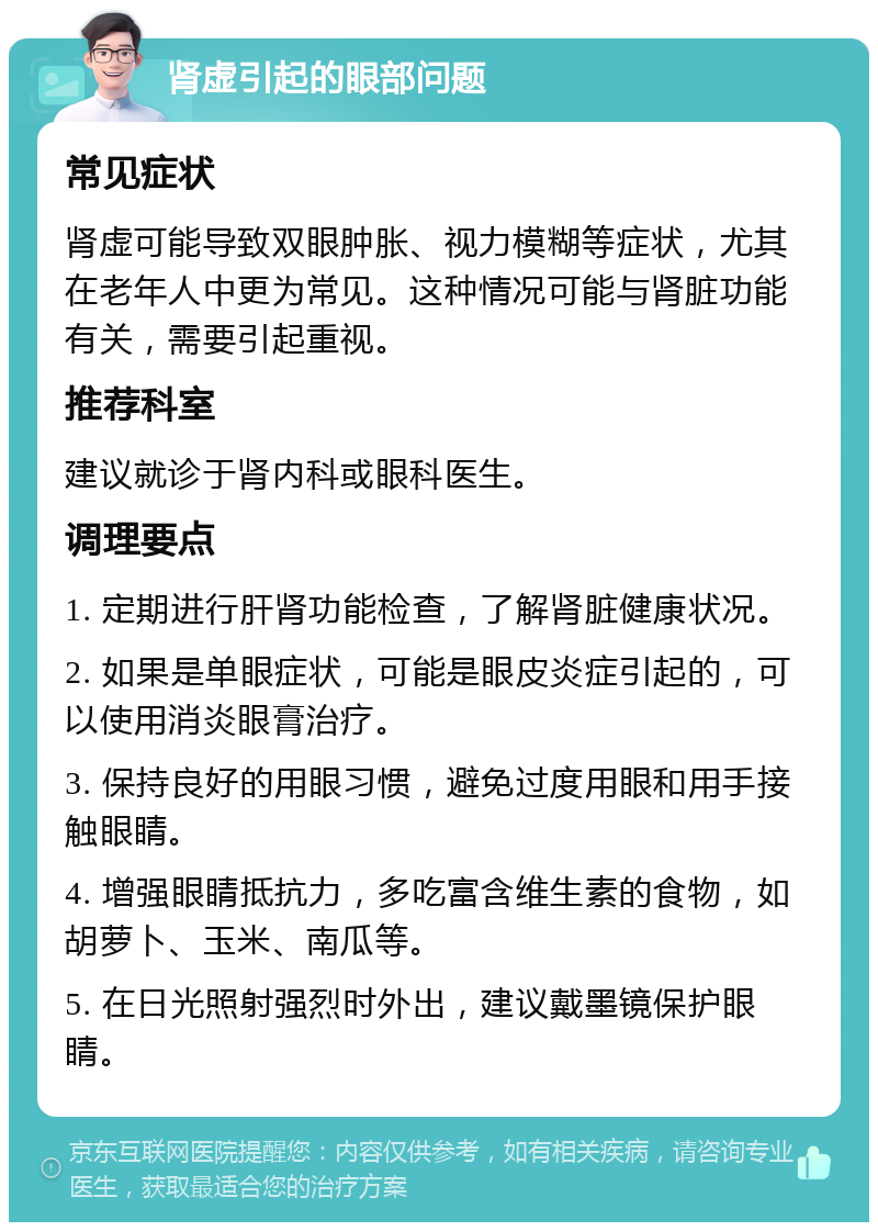 肾虚引起的眼部问题 常见症状 肾虚可能导致双眼肿胀、视力模糊等症状，尤其在老年人中更为常见。这种情况可能与肾脏功能有关，需要引起重视。 推荐科室 建议就诊于肾内科或眼科医生。 调理要点 1. 定期进行肝肾功能检查，了解肾脏健康状况。 2. 如果是单眼症状，可能是眼皮炎症引起的，可以使用消炎眼膏治疗。 3. 保持良好的用眼习惯，避免过度用眼和用手接触眼睛。 4. 增强眼睛抵抗力，多吃富含维生素的食物，如胡萝卜、玉米、南瓜等。 5. 在日光照射强烈时外出，建议戴墨镜保护眼睛。