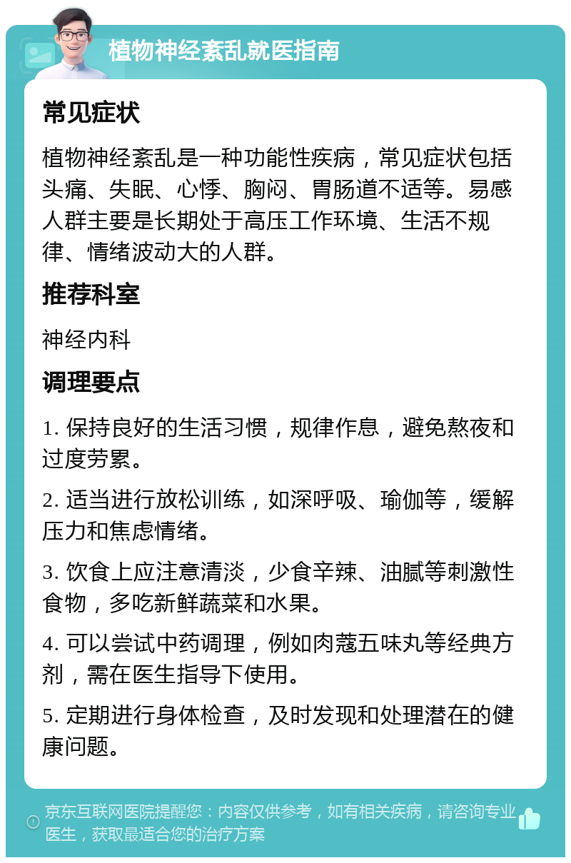 植物神经紊乱就医指南 常见症状 植物神经紊乱是一种功能性疾病，常见症状包括头痛、失眠、心悸、胸闷、胃肠道不适等。易感人群主要是长期处于高压工作环境、生活不规律、情绪波动大的人群。 推荐科室 神经内科 调理要点 1. 保持良好的生活习惯，规律作息，避免熬夜和过度劳累。 2. 适当进行放松训练，如深呼吸、瑜伽等，缓解压力和焦虑情绪。 3. 饮食上应注意清淡，少食辛辣、油腻等刺激性食物，多吃新鲜蔬菜和水果。 4. 可以尝试中药调理，例如肉蔻五味丸等经典方剂，需在医生指导下使用。 5. 定期进行身体检查，及时发现和处理潜在的健康问题。