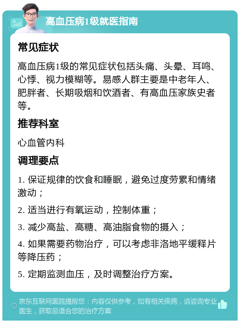 高血压病1级就医指南 常见症状 高血压病1级的常见症状包括头痛、头晕、耳鸣、心悸、视力模糊等。易感人群主要是中老年人、肥胖者、长期吸烟和饮酒者、有高血压家族史者等。 推荐科室 心血管内科 调理要点 1. 保证规律的饮食和睡眠，避免过度劳累和情绪激动； 2. 适当进行有氧运动，控制体重； 3. 减少高盐、高糖、高油脂食物的摄入； 4. 如果需要药物治疗，可以考虑非洛地平缓释片等降压药； 5. 定期监测血压，及时调整治疗方案。