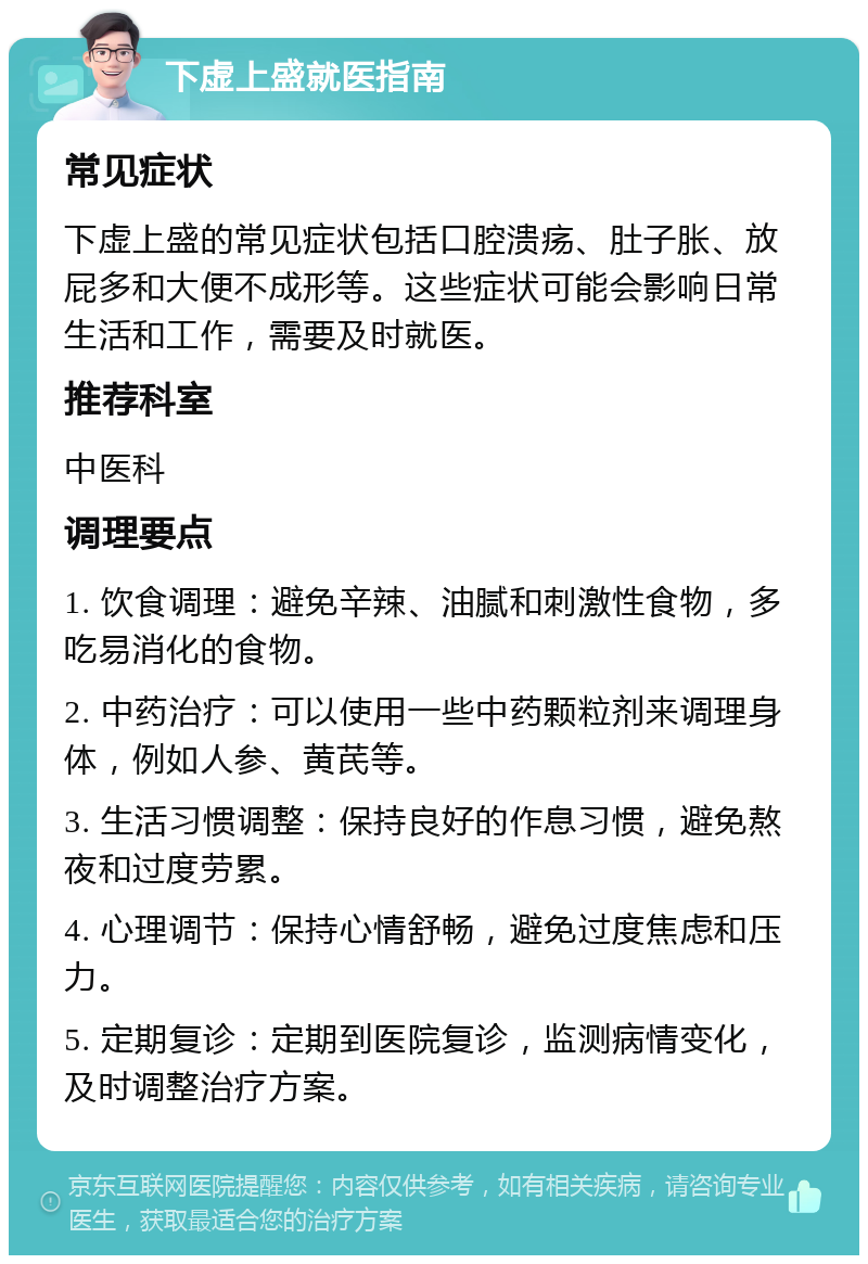 下虚上盛就医指南 常见症状 下虚上盛的常见症状包括口腔溃疡、肚子胀、放屁多和大便不成形等。这些症状可能会影响日常生活和工作，需要及时就医。 推荐科室 中医科 调理要点 1. 饮食调理：避免辛辣、油腻和刺激性食物，多吃易消化的食物。 2. 中药治疗：可以使用一些中药颗粒剂来调理身体，例如人参、黄芪等。 3. 生活习惯调整：保持良好的作息习惯，避免熬夜和过度劳累。 4. 心理调节：保持心情舒畅，避免过度焦虑和压力。 5. 定期复诊：定期到医院复诊，监测病情变化，及时调整治疗方案。