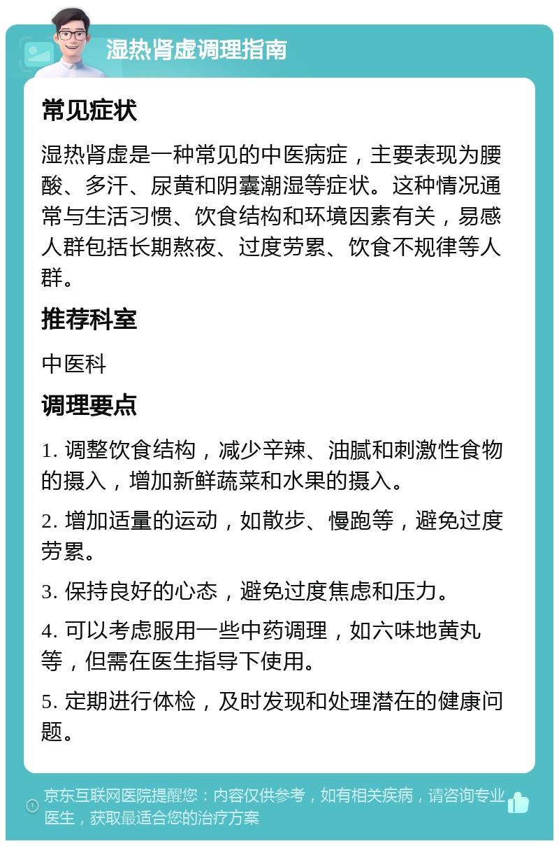 湿热肾虚调理指南 常见症状 湿热肾虚是一种常见的中医病症，主要表现为腰酸、多汗、尿黄和阴囊潮湿等症状。这种情况通常与生活习惯、饮食结构和环境因素有关，易感人群包括长期熬夜、过度劳累、饮食不规律等人群。 推荐科室 中医科 调理要点 1. 调整饮食结构，减少辛辣、油腻和刺激性食物的摄入，增加新鲜蔬菜和水果的摄入。 2. 增加适量的运动，如散步、慢跑等，避免过度劳累。 3. 保持良好的心态，避免过度焦虑和压力。 4. 可以考虑服用一些中药调理，如六味地黄丸等，但需在医生指导下使用。 5. 定期进行体检，及时发现和处理潜在的健康问题。