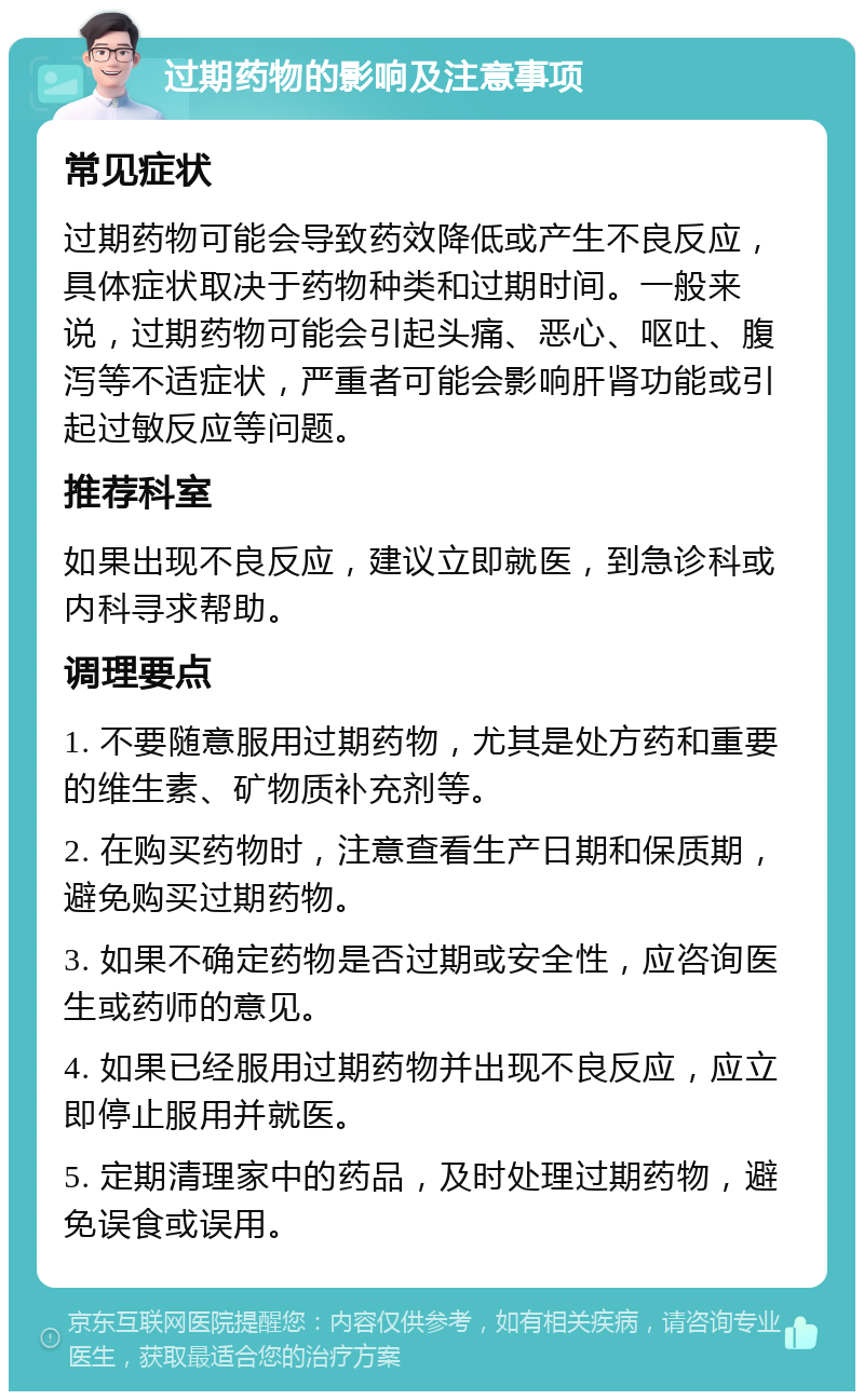 过期药物的影响及注意事项 常见症状 过期药物可能会导致药效降低或产生不良反应，具体症状取决于药物种类和过期时间。一般来说，过期药物可能会引起头痛、恶心、呕吐、腹泻等不适症状，严重者可能会影响肝肾功能或引起过敏反应等问题。 推荐科室 如果出现不良反应，建议立即就医，到急诊科或内科寻求帮助。 调理要点 1. 不要随意服用过期药物，尤其是处方药和重要的维生素、矿物质补充剂等。 2. 在购买药物时，注意查看生产日期和保质期，避免购买过期药物。 3. 如果不确定药物是否过期或安全性，应咨询医生或药师的意见。 4. 如果已经服用过期药物并出现不良反应，应立即停止服用并就医。 5. 定期清理家中的药品，及时处理过期药物，避免误食或误用。